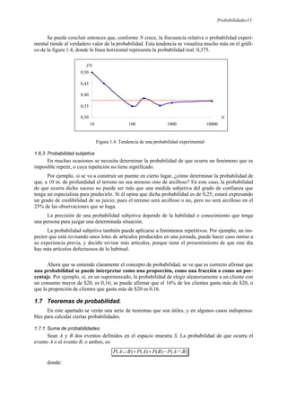 Probabilidades11
Se puede concluir entonces que, conforme N crece, la frecuencia relativa o probabilidad experi-
mental tiende al verdadero valor de la probabilidad. Esta tendencia se visualiza mucho más en el gráfi-
co de la figura 1.4, donde la línea horizontal representa la probabilidad real: 0,375.
Figura 1.4. Tendencia de una probabilidad experimental
1.6.3 Probabilidad subjetiva
En muchas ocasiones se necesita determinar la probabilidad de que ocurra un fenómeno que es
imposible repetir, o cuya repetición no tiene significado.
Por ejemplo, si se va a construir un puente en cierto lugar, ¿cómo determinar la probabilidad de
que, a 10 m. de profundidad el terreno no sea arenoso sino de arcilloso? En este caso, la probabilidad
de que ocurra dicho suceso no puede ser más que una medida subjetiva del grado de confianza que
tenga un especialista para predecirlo. Si él opina que dicha probabilidad es de 0,25; estará expresando
un grado de credibilidad de su juicio; pues el terreno será arcilloso o no, pero no será arcilloso en el
25% de las observaciones que se haga.
La precisión de una probabilidad subjetiva depende de la habilidad o conocimiento que tenga
una persona para juzgar una determinada situación.
La probabilidad subjetiva también puede aplicarse a fenómenos repetitivos. Por ejemplo, un ins-
pector que está revisando unos lotes de artículos producidos en una jornada, puede hacer caso omiso a
su experiencia previa, y decidir revisar más artículos, porque tiene el presentimiento de que este día
hay más artículos defectuosos de lo habitual.
Ahora que se entiende claramente el concepto de probabilidad, se ve que es correcto afirmar que
una probabilidad se puede interpretar como una proporción, como una fracción o como un por-
centaje. Por ejemplo, si, en un supermercado, la probabilidad de elegir aleatoriamente a un cliente con
un consumo mayor de $20, es 0,16; se puede afirmar que el 16% de los clientes gasta más de $20, o
que la proporción de clientes que gasta más de $20 es 0,16.
1.7 Teoremas de probabilidad.
En este apartado se verán una serie de teoremas que son útiles, y en algunos casos indispensa-
bles para calcular ciertas probabilidades.
1.7.1 Suma de probabilidades:
Sean A y B dos eventos definidos en el espacio muestra S. La probabilidad de que ocurra el
evento A o el evento B, o ambos, es:
)
(
)
(
)
(
)
( B
A
P
B
P
A
P
B
A
P ∩
−
+
=
∪
donde:
0,30
0,35
0,40
0,45
0,50
10 100 1000 10000
f/N
N
 