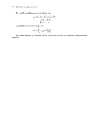 110 Distribuciones de proporciones
La variable estandarizada correspondiente será:
y
y
y
x
x
x
y
x
n
q
p
n
q
p
c
f
p
p
p
p
z
+
±
−
−
−
=
.
.
)
(
)
( 2
1
donde el factor de corrección (f.c.) es:
y
x
y
x
y
x n
n
n
n
n
n
c
f
2
2
1
2
1
.
.
+
=
+
=
Las aplicaciones de la diferencia de dos proporciones se ven en el capítulo 9 (Contrastes de
hipótesis).
 