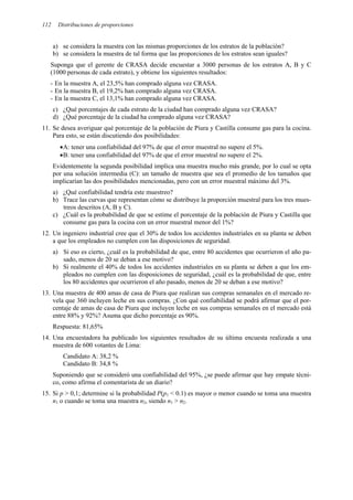 112 Distribuciones de proporciones
a) se considera la muestra con las mismas proporciones de los estratos de la población?
b) se considera la muestra de tal forma que las proporciones de los estratos sean iguales?
Suponga que el gerente de CRASA decide encuestar a 3000 personas de los estratos A, B y C
(1000 personas de cada estrato), y obtiene los siguientes resultados:
- En la muestra A, el 23,5% han comprado alguna vez CRASA.
- En la muestra B, el 19,2% han comprado alguna vez CRASA.
- En la muestra C, el 13,1% han comprado alguna vez CRASA.
c) ¿Qué porcentajes de cada estrato de la ciudad han comprado alguna vez CRASA?
d) ¿Qué porcentaje de la ciudad ha comprado alguna vez CRASA?
11. Se desea averiguar qué porcentaje de la población de Piura y Castilla consume gas para la cocina.
Para esto, se están discutiendo dos posibilidades:
•A: tener una confiabilidad del 97% de que el error muestral no supere el 5%.
•B: tener una confiabilidad del 97% de que el error muestral no supere el 2%.
Evidentemente la segunda posibilidad implica una muestra mucho más grande, por lo cual se opta
por una solución intermedia (C): un tamaño de muestra que sea el promedio de los tamaños que
implicarían las dos posibilidades mencionadas, pero con un error muestral máximo del 3%.
a) ¿Qué confiabilidad tendría este muestreo?
b) Trace las curvas que representan cómo se distribuye la proporción muestral para los tres mues-
treos descritos (A, B y C).
c) ¿Cuál es la probabilidad de que se estime el porcentaje de la población de Piura y Castilla que
consume gas para la cocina con un error muestral menor del 1%?
12. Un ingeniero industrial cree que el 30% de todos los accidentes industriales en su planta se deben
a que los empleados no cumplen con las disposiciones de seguridad.
a) Si eso es cierto, ¿cuál es la probabilidad de que, entre 80 accidentes que ocurrieron el año pa-
sado, menos de 20 se deban a ese motivo?
b) Si realmente el 40% de todos los accidentes industriales en su planta se deben a que los em-
pleados no cumplen con las disposiciones de seguridad, ¿cuál es la probabilidad de que, entre
los 80 accidentes que ocurrieron el año pasado, menos de 20 se deban a ese motivo?
13. Una muestra de 400 amas de casa de Piura que realizan sus compras semanales en el mercado re-
vela que 360 incluyen leche en sus compras. ¿Con qué confiabilidad se podrá afirmar que el por-
centaje de amas de casa de Piura que incluyen leche en sus compras semanales en el mercado está
entre 88% y 92%? Asuma que dicho porcentaje es 90%.
Respuesta: 81,65%
14. Una encuestadora ha publicado los siguientes resultados de su última encuesta realizada a una
muestra de 600 votantes de Lima:
Candidato A: 38,2 %
Candidato B: 34,8 %
Suponiendo que se consideró una confiabilidad del 95%, ¿se puede afirmar que hay empate técni-
co, como afirma el comentarista de un diario?
15. Si p > 0,1; determine si la probabilidad P(p1 < 0.1) es mayor o menor cuando se toma una muestra
n1 o cuando se toma una muestra n2, siendo n1 > n2.
 