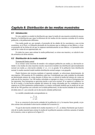 Distribución de las medias muestrales 113
Capítulo 8: Distribución de las medias muestrales
8.1 Introducción
En este capítulo se estudia la distribución que sigue la media de una muestra extraída de una po-
blación y la distribución que sigue la diferencia de las medias de dos muestras extraídas de la misma
población, o de poblaciones diferentes.
Una media puede ser, por ejemplo, el promedio de las edades de los suscriptores a una revista
económica, en el Perú, o el diámetro promedio de los pistones que se elaboran en una fábrica, o el pe-
so promedio de las bolsas de sal que se empacan automáticamente en una fábrica, o el promedio men-
sual de las ventas de un supermercado, etc.
En todos los casos, para estimar la media poblacional, se extrae una muestra y se calcula la me-
dia aritmética de dicha muestra.
8.2 Distribución de la media muestral
Teorema del límite central
Si se extraen varias muestras de tamaño n de cualquier población con media µ y desviación es-
tándar σ, las medias de estas muestras (medias muestrales) tendrán una distribución aproximadamente
normal con media µ y desviación estándar σ / n , si n es grande. Si la población tiene distribución
normal, la media muestral tendrá también distribución normal aunque n sea pequeño.
Puede ilustrarse este teorema mediante el siguiente ejemplo: se seleccionan aleatoriamente, de
una empresa, 100 muestras de 50 vendedores cada una. Considerando que cada vendedor ha efectuado
un determinado número de ventas durante el último mes, se calcula la media del número de ventas en
cada una de las muestras. Las 100 medias calculadas se agrupan en clases y se traza el histograma que
las representa. Este histograma se aproxima mucho a una curva normal. Si se supiera el verdadero va-
lor de la media y la desviación estándar del número de ventas efectuadas por los vendedores de esa
empresa en el Perú (parámetros poblacionales), se estaría verificando también que la media de las me-
dias de las 100 muestras casi coincide con la media poblacional y la desviación estándar de las medias,
dividida entre n casi coincide con la desviación estándar poblacional.
La variable estandarizada correspondiente es:
n
σ
µ
x
z
/
−
=
Si no se conociera la desviación estándar de la población (σ ) y la muestra fuese grande, se po-
dría estimar ésta calculando la desviación estándar de la muestra (s).
Ya que la desviación estándar de la media muestral es σ / n , se deduce fácilmente que la preci-
sión de la media muestral para estimar la media de la población aumenta conforme aumenta el tamaño
de la muestra, como se aprecia en la figura 8.1.
 