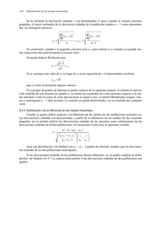 Distribución de las medias muestrales
116
Se ha definido la desviación estándar s con denominador n; pero, cuando se extraen muestras
pequeñas, el mejor estimador de la desviación estándar de la población emplea n – 1 como denomina-
dor. Se distinguen entonces:
n
x
x
s
n
i
i
n
∑
=
−
= 1
2
)
(
;
1
)
(
1
2
1
−
−
=
∑
=
−
n
x
x
s
n
i
i
n
En conclusión, cuando n es pequeño conviene usar sn-1 para estimar σ, y cuando n es grande am-
bas expresiones dan prácticamente el mismo valor.
Se puede deducir fácilmente que:
1
1
−
−
= n
n s
n
n
s
Si se sustituye este valor de sn en lugar de s, en la expresión de t, el denominador resultará:
n
sn /
1
−
que es como lo presentan algunos autores.
El concepto de grados de libertad se puede explicar de la siguiente manera: al calcular la desvia-
ción estándar de una muestra de tamaño n, se suman los cuadrados de n desviaciones respecto a la me-
dia muestral. Como la suma de estas desviaciones es igual a cero, se tendrá libertad para asignar valo-
res a cualesquiera n – 1 desviaciones. La restante ya queda determinada y no se le puede dar cualquier
valor.
8.4.3 Distribución t de la diferencia de las medias muestrales.
Cuando se quiere inferir respecto a la diferencia de las medias de dos poblaciones normales cu-
yas desviaciones estándar son desconocidas, a partir de la diferencia de las medias de dos muestras
pequeñas, no se pueden utilizar las desviaciones estándar de las muestras como estimaciones de las
desviaciones estándar de dichas poblaciones. En situaciones como ésta, la siguiente variable:








+








−
+
+
−
−
−
=
y
x
y
x
y
x
x
x
y
x
n
n
n
n
s
n
s
n
y
x
t
1
1
2
)
(
)
(
2
2
µ
µ
tiene una distribución t de Student con nx + ny – 2 grados de libertad, siempre que las desviacio-
nes estándar de las dos poblaciones sean iguales.
Si las desviaciones estándar de las poblaciones fuesen diferentes, no se podría emplear la distri-
bución t de Student. En 9.7 se explica cómo probar si las desviaciones estándar de dos poblaciones son
iguales.
 
