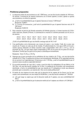 Distribución de las medias muestrales 117
Problemas propuestos
1. La duración media de una resistencia es de 1 000 horas, con una desviación estándar de 100 horas.
Se utilizan 3 resistencias de manera consecutiva en el mismo aparato, es decir, apenas se quema
una resistencia, se coloca la siguiente.
a) ¿Cuál es la probabilidad de que el aparato funcione al menos 3 600 horas?
Respuesta: 0,00027
b) Y si tuviera 20 resistencias, ¿cuál sería la probabilidad de que el aparato funcione más de 19
500 horas?
Respuesta: 0,846136
2. Para controlar un proceso de llenado automático de bebidas gaseosas, se toman muestras de 10 bo-
tellas cada hora, durante 20 horas. A continuación se muestra el volumen promedio (en ml.) de ca-
da muestra:
499,82 499,23 500,15 500,77 500,72 501,04 498,69 499,86 500,66 499,35
499,59 498,99 498,89 499,41 499,54 498,73 499,66 499,76 500,08 499,78
¿Cuál es la probabilidad de que una botella contenga más de 501,5 ml?
3. Una panificadora envía diariamente una remesa de panes a sus tiendas. Cada día se pesa una
muestra de 35 panes en cada una de las tiendas. El administrador ha visto que el 80% de los pro-
medios (pesos) obtenidos en dichas muestras están comprendidos entre 24,7 y 25,3 g., con un
promedio de 25g. ¿En qué rango estará comprendido el 99% de los pesos de los panes de esta pa-
nificadora? Asuma que los pesos de los panes se distribuyen normalmente.
Respuesta: Entre 21,43 g. y 28,57g.
4. Suponga que el peso promedio de los pobladores de una ciudad es de 75 Kg., con una desviación
estándar de 8,75 Kg. La población de pesos está normalmente distribuida. Si la capacidad máxima
de un ascensor con capacidad para 16 personas es de 1 250 Kg., ¿cuál es la probabilidad de que el
ascensor nunca exceda su capacidad máxima?
5. El recorrido promedio de viaje (ida y vuelta a casa) de todos los trabajadores de una fábrica es de
50,5 Km. con una desviación estándar de 3,6 Km. La población de recorridos está normalmente
distribuida. ¿Cuál es la probabilidad de que una muestra de 25 trabajadores revele una distancia
promedio que se encuentre a un máximo de 1 Km. de la media poblacional?
6. El dueño de una empresa de taxis sabe que la duración de las zapatas de los frenos con los que
cuenta varía normalmente con una media de 80 000 Km. y una desviación estándar de 7 200 Km.
a) ¿En qué rango se espera que esté la duración media de 8 zapatas, con una confiabilidad del
99%?
b) ¿Cuál es la probabilidad de que la duración media de las 8 zapatas sea inferior a 83 200 Km?
 