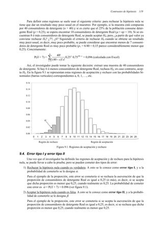 Contrastes de hipótesis 119
Para definir estas regiones se suele usar el siguiente criterio: para rechazar la hipótesis nula se
tiene que dar un resultado muy poco usual en el muestreo. Por ejemplo, si la muestra está compuesta
por 40 consumidores de detergente (n = 40) y si es cierto que el 25% de la población consume deter-
gente Real (p = 0,25), se espera encontrar 10 consumidores de detergente Real (µ = np = 10). Si se en-
cuentran 8 ó más consumidores de detergente Real, se puede aceptar H0; pero, ¿a partir de qué valor ya
conviene rechazar H0? ¿7?, ¿6? Siguiendo el criterio de rechazar H0 cuando se obtiene un resultado
muy poco usual, es decir, muy poco probable, se puede considerar que encontrar menos de 7 consumi-
dores de detergente Real es muy poco probable (p1 = 6/40 = 0,15 parece considerablemente menor que
0,25). Concretamente:
P(X < 7) = ∑
=
−
−
6
0
40
75
,
0
25
,
0
!
)!
40
(
!
40
x
x
x
x
x
= 0,096 (calculada con Excel)
Así, el investigador puede tomar la siguiente decisión: extraer una muestra de 40 consumidores
de detergente. Si hay 6 ó menos consumidores de detergente Real, rechaza H0; en caso contrario, acep-
ta H0. En la figura 9.1 se representan estas regiones de aceptación y rechazo con las probabilidades bi-
nomiales (barras verticales) correspondientes a, 0, 1, …, etc.
0.00
0.02
0.04
0.06
0.08
0.10
0.12
0.14
0.16
0 1 2 3 4 5 6 7 8 9 10 11 12 13 14 15 16 17 18 19 20 21 22 23 24 25
Región de rechazo Región de aceptación
α
Figura 9.1. Regiones de aceptación y rechazo
9.4. Error tipo I y error tipo II
Una vez que el investigador ha definido las regiones de aceptación y de rechazo para la hipótesis
nula, se puede llevar a cabo la prueba; pero se pueden cometer dos tipos de error:
1) Rechazar la hipótesis nula cuando es verdadera. A esto se le conoce como error tipo I, y a la
probabilidad de cometerlo se le designa α.
Para el ejemplo de la proporción, este error se cometería si se rechaza la aseveración de que la
proporción de consumidores de detergente Real es igual a 0,25 (ó más), es decir, si se acepta
que dicha proporción es menor que 0,25, cuando realmente es 0,25. La probabilidad de cometer
este error es α = P(X < 7) = 0.096 (ver figura 9.1).
2) Aceptar la hipótesis nula cuando es falsa. A esto se le conoce como error tipo II, y a la probabi-
lidad de cometerlo se le designa β.
Para el ejemplo de la proporción, este error se cometería si se acepta la aseveración de que la
proporción de consumidores de detergente Real es igual a 0,25, es decir, si se rechaza que dicha
proporción es menor que 0,25, cuando realmente es menor que 0,25.
 