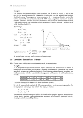 128 Contrastes de hipótesis
F
f(F)
F* = 2,29
Región de aceptación Región de rechazo
Ejemplo:
Una máquina está programada para llenar recipientes con 20 onzas de líquido. El jefe de pro-
ducción está pensando aumentar la velocidad de llenado; pero teme que la variabilidad aumente
significativamente. Para asegurarse, toma una muestra de 16 recipientes llenados a velocidad
normal, encontrando una desviación estándar de 0,020 onzas. Luego toma una muestra de 25 re-
cipientes llenados a la nueva velocidad, encontrando una desviación estándar de 0,028 onzas.
¿Se podrá afirmar que con la nueva velocidad de llenado la varianza aumenta? Considere un ni-
vel de significación del 5%.
Se investiga:
H0: σ 1
2
= σ2
2
H1: σ 1
2
> σ 2
2
Sean: s1 = 0.028; N1 = 25
s2 = 0.020; N2 = 16
Para: n1 = 25 – 1 = 24
n2 = 16 – 1 = 15
Resulta: F* = 2,29
Según las muestras: 96
,
1
)
020
,
0
(
)
028
,
0
(
2
2
2
2
2
1
=
=
=
s
s
F < 2.29.
Se acepta H0 y se concluye que la varianza no ha aumentado.
9.8 Contrastes de hipótesis en Excel
9.8.1 Prueba t para medias de dos muestras suponiendo varianzas iguales.
Ejemplo:
En un programa de capacitación industrial algunos aprendices son instruidos con el método A,
que consiste en instrucciones mecanizadas, y otros son capacitados con el método B, que entraña
también la atención personal de un instructor. Se seleccionaron aleatoriamente aprendices ins-
truidos con los dos métodos, encontrándose las siguientes calificaciones (la calificación máxima
es 100):
Método A 68 75 69 71 73 66 68 71 71 68
Método B 72 77 79 78 70 68 77 77 72 66
¿Se puede afirmar que el método B es mejor? Considere α = 0,05.
Se trata de una prueba de hipótesis de diferencia de medias, a partir de muestras pequeñas. Co-
mo el propósito es investigar si el método B es mejor, se plantea:
H0 : µ B – µ A = 0
H1 : µ B – µ A > 0
Ingresando al menú Herramientas/Análisis de datos/Prueba t para dos muestras suponiendo va-
rianzas iguales se abre el cuadro de diálogo que se muestra en la figura 9.9, que en este caso ya
tiene ingresados los datos del problema:
 