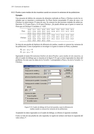 130 Contrastes de hipótesis
9.8.3 Prueba z para medias de dos muestras cuando se conocen la varianzas de las poblaciones
Ejemplo:
Una encuesta de hábitos de consumo de alimentos realizada en Piura y Chiclayo revela los re-
sultados que se muestran a continuación. En Piura fueron encuestadas 25 amas de casa y en
Chiclayo se entrevistaron 35 amas de casa. Se conocen las desviaciones estándar de ambas po-
blaciones: S/.55 para Piura y S/.65 para Chiclayo. ¿Se puede afirmar que el gasto es menor en
Piura que en Chiclayo? Considere α = 0,05
364,98 316,11 392,21 443,82 439,91 466,65 270,82 368,29 370,69 386,74
434,75 325,66 345,48 295,47 363,65 361,48 447,13 375,73 361,72 359,79
Piura
287,65 331,11 341,32 274,10 351,60
514,02 370,92 312,07 317,54 316,27 370,06 377,13 263,26 337,49 369,07
479,56 386,97 382,27 310,30 325,19 375,86 449,72 401,05 468,66 471,17
366,80 324,06 367,80 384,09 501,57 250,12 363,10 327,29 452,14 434,47
Chiclayo
316,12 359,47 389,47 407,21 310,85
Se trata de una prueba de hipótesis de diferencia de medias, cuando se conocen las varianzas de
las poblaciones. Como el propósito es investigar si el gasto es menor en Piura, se plantea:
H0 : µ P – µ Ch = 0
H1 : µ P – µ Ch < 0
Ingresando al menú Herramientas/Análisis de datos/Prueba z para medias de dos muestras, se
abre el cuadro de diálogo que se muestra en la figura 9.10, que ya tiene ingresados los datos del
problema. En este caso los datos de la Variable 1 corresponden a Piura y los de la Variable 2 a
Chiclayo.
Figura 9.10. Cuadro de diálogo de Excel de la prueba z para la diferencia de
medias cuando se conocen las varianzas de las poblaciones
Aceptando los datos ingresados en el cuadro de diálogo, se obtiene el siguiente resultado.
Como se trata de una prueba de cola izquierda, la región de rechazo está hacia la izquierda del
valor crítico z*.
 