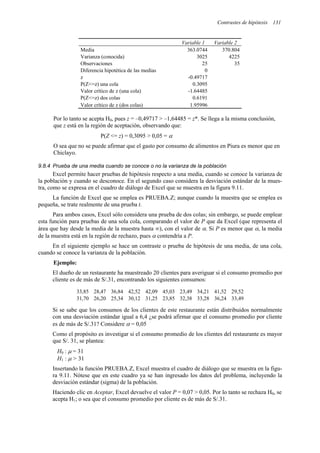 Contrastes de hipótesis 131
Variable 1 Variable 2
Media 363.0744 370.804
Varianza (conocida) 3025 4225
Observaciones 25 35
Diferencia hipotética de las medias 0
z -0.49717
P(Z<=z) una cola 0.3095
Valor crítico de z (una cola) -1.64485
P(Z<=z) dos colas 0.6191
Valor crítico de z (dos colas) 1.95996
Por lo tanto se acepta H0, pues z = –0,49717 > –1,64485 = z*. Se llega a la misma conclusión,
que z está en la región de aceptación, observando que:
P(Z <= z) = 0,3095 > 0,05 = α
O sea que no se puede afirmar que el gasto por consumo de alimentos en Piura es menor que en
Chiclayo.
9.8.4 Prueba de una media cuando se conoce o no la varianza de la población
Excel permite hacer pruebas de hipótesis respecto a una media, cuando se conoce la varianza de
la población y cuando se desconoce. En el segundo caso considera la desviación estándar de la mues-
tra, como se expresa en el cuadro de diálogo de Excel que se muestra en la figura 9.11.
La función de Excel que se emplea es PRUEBA.Z; aunque cuando la muestra que se emplea es
pequeña, se trate realmente de una prueba t.
Para ambos casos, Excel sólo considera una prueba de dos colas; sin embargo, se puede emplear
esta función para pruebas de una sola cola, comparando el valor de P que da Excel (que representa el
área que hay desde la media de la muestra hasta ∞), con el valor de α. Si P es menor que α, la media
de la muestra está en la región de rechazo, pues α contendría a P.
En el siguiente ejemplo se hace un contraste o prueba de hipótesis de una media, de una cola,
cuando se conoce la varianza de la población.
Ejemplo:
El dueño de un restaurante ha muestreado 20 clientes para averiguar si el consumo promedio por
cliente es de más de S/.31, encontrando los siguientes consumos:
33,85 28,47 36,84 42,52 42,09 45,03 23,49 34,21 41,52 29,52
31,70 26,20 25,34 30,12 31,25 23,85 32,38 33,28 36,24 33,49
Si se sabe que los consumos de los clientes de este restaurante están distribuidos normalmente
con una desviación estándar igual a 6,4 ¿se podrá afirmar que el consumo promedio por cliente
es de más de S/.31? Considere α = 0,05
Como el propósito es investigar si el consumo promedio de los clientes del restaurante es mayor
que S/. 31, se plantea:
H0 : µ = 31
H1 : µ > 31
Insertando la función PRUEBA.Z, Excel muestra el cuadro de diálogo que se muestra en la figu-
ra 9.11. Nótese que en este cuadro ya se han ingresado los datos del problema, incluyendo la
desviación estándar (sigma) de la población.
Haciendo clic en Aceptar, Excel devuelve el valor P = 0,07 > 0,05. Por lo tanto se rechaza H0, se
acepta H1; o sea que el consumo promedio por cliente es de más de S/.31.
 