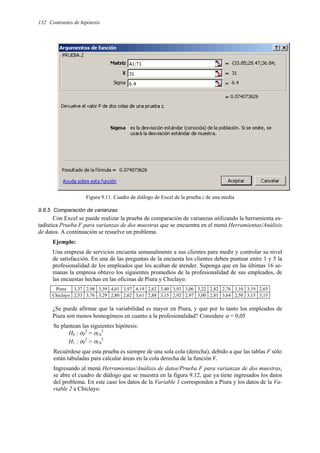132 Contrastes de hipótesis
Figura 9.11. Cuadro de diálogo de Excel de la prueba z de una media
9.8.5 Comparación de varianzas
Con Excel se puede realizar la prueba de comparación de varianzas utilizando la herramienta es-
tadística Prueba F para varianzas de dos muestras que se encuentra en el menú Herramientas/Análisis
de datos. A continuación se resuelve un problema.
Ejemplo:
Una empresa de servicios encuesta semanalmente a sus clientes para medir y controlar su nivel
de satisfacción. En una de las preguntas de la encuesta los clientes deben puntuar entre 1 y 5 la
profesionalidad de los empleados que los acaban de atender. Suponga que en las últimas 16 se-
manas la empresa obtuvo los siguientes promedios de la profesionalidad de sus empleados, de
las encuestas hechas en las oficinas de Piura y Chiclayo:
Piura 3,37 2,98 3,59 4,01 3,97 4,19 2,62 3,40 3,93 3,06 3,22 2,82 2,76 3,10 3,19 2,65
Chiclayo 2,53 3,76 3,29 2,80 2,62 3,61 2,88 3,15 2,92 2,97 3,00 2,81 3,64 2,50 3,15 3,15
¿Se puede afirmar que la variabilidad es mayor en Piura, y que por lo tanto los empleados de
Piura son menos homogéneos en cuanto a la profesionalidad? Considere α = 0,05
Se plantean las siguientes hipótesis:
H0 : σP
2
= σCh
2
H1 : σP
2
> σCh
2
Recuérdese que esta prueba es siempre de una sola cola (derecha), debido a que las tablas F sólo
están tabuladas para calcular áreas en la cola derecha de la función F.
Ingresando al menú Herramientas/Análisis de datos/Prueba F para varianzas de dos muestras,
se abre el cuadro de diálogo que se muestra en la figura 9.12, que ya tiene ingresados los datos
del problema. En este caso los datos de la Variable 1 corresponden a Piura y los datos de la Va-
riable 2 a Chiclayo.
 