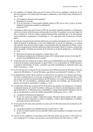 Contrastes de hipótesis 135
6. Un candidato a la alcaldía afirma que por lo menos el 55% de los ciudadanos votarán por él. Se
hizo una encuesta a 20 votantes para investigar su afirmación y sólo 8 dijeron que votarían por él.
Sea α = 0,05.
a) ¿Se aceptará la afirmación del candidato?
Respuesta: Sí se acepta
b) Si en las elecciones, el mencionado candidato obtiene el 40% de los votos, ¿Cuál es la proba-
bilidad de que hayamos aceptado su afirmación?
Respuesta: 0,75
7. Un peluquero afirma que por lo menos el 80% de sus clientes seguirán acudiendo a su peluquería,
a pesar de un fuerte incremento que está haciendo en su tarifa. Su ayudante no está muy seguro de
ello y consulta con 15 de sus clientes, tomados aleatoriamente, resultando que 11 de ellos piensan
seguir acudiendo a su peluquería. Considerando α = 5%, ¿qué opina sobre la afirmación del pelu-
quero?
8. Se sabe que la proporción de artículos defectuosos en un proceso de producción es de 0,15. Con el
objeto de mejorar la producción, se hizo una modificación en una de las máquinas y se contrató
más personal. Estas acciones dieron origen a una discusión entre dos Ingenieros de Planta. A pen-
saba que la proporción de artículos defectuosos había disminuido y B por el contrario sostenía que
había aumentado. Tomando una muestra de 20 artículos en un día de producción, y considerando
α = 0,10:
a) Determine las regiones de aceptación y rechazo para A y B.
b) Si realmente la proporción de defectuosos bajó a 0,10. ¿Quién puede cometer el error tipo II?
¿Cuál es la probabilidad de que lo cometa?
9. El jefe del centro de cómputo de un banco afirma que la probabilidad de que las digitadoras pulsen
la tecla de un carácter incorrectamente, es igual a 0,001. Si en un documento de 10,000 caracteres
se pulsaron erróneamente 15 teclas, ¿concluiría que dicha probabilidad es realmente mayor que
0,001? Considere α  = 0,10.
10. Se ha estimado que no más del 2% de los alumnos de la UDEP provienen de Morropón. Si de una
muestra de 400 alumnos, 15 son de Morropón, ¿que diría de esa estimación? Considere α = 0,10.
11. El departamento médico desea actualizar su información con respecto a los alumnos que fuman.
Con base a estudios previos se cree que la proporción es del 58%. El departamento lleva a cabo
una encuesta tomando una muestra aleatoria de 600 alumnos, a los cuales se les pregunta si fuman.
De los 600, 367 son fumadores. ¿Afirmaría usted, tomando este resultado, que el porcentaje de
alumnos que fuman ha aumentado? Considere α = 0,10.
12. Un fabricante afirma que en general el 8% de las piezas que produce son defectuosas. Un ingenie-
ro industrial propone un control de calidad y afirma que así reducirá considerablemente el porcen-
taje de defectuosos. El fabricante quiere comprobarlo, y escoge aleatoriamente 100 piezas, una vez
que se está aplicando el control de calidad, encontrando 5 defectuosas. Con α = 0,05:
a) ¿Aceptaría la afirmación del Ingeniero?
b) Si con este control de calidad, el fabricante escoge 100 piezas diarias durante 50 días, encon-
trando que sólo en ocho días se verifica su hipótesis. ¿Cuál es aproximadamente el verdadero
porcentaje de piezas defectuosas?
13. En un grupo de 20 cartas están incluidos los cuatro ases. En 80 extracciones son sustitución se ob-
tienen 21 ases.
a) ¿Se puede considerar este resultado fuera de lo usual? Sea α = 0,05
b) ¿Cuál es el mínimo número de ases que debo obtener para considerar el resultado como usual?
Sea α = 0,05
14. Uno de los dos candidatos a la presidencia del Club Grau afirma que al menos el 45% de los so-
cios votarán por él. Si se hace una encuesta a una muestra aleatoria de 200 socios (α = 0,05)
 