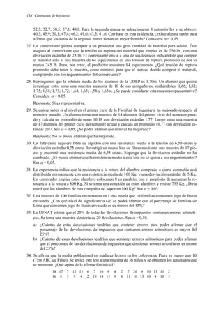 138 Contrastes de hipótesis
52,3; 52,7; 50,5; 57,1; 48,8. Para la segunda marca se seleccionaron 8 automóviles y se obtuvo:
40,5; 45,9; 50,1; 47,4; 46,2; 49,0; 43,3; 41,6. Con base en esta evidencia, ¿existe alguna razón para
afirmar que los autos de la segunda marca tienen un mejor frenado? Considere α = 0,05.
27. Un comerciante piensa comprar a un productor una gran cantidad de material para soldar. Éste
asegura al comerciante que la tensión de ruptura del material que emplea es de 250 lb., con una
desviación estándar de 25 lb. El comerciante envía a uno de sus técnicos indicándole que compre
el material sólo si una muestra de 64 especimenes da una tensión de ruptura promedio de por lo
menos 245 lb. Pero, por error, el productor muestrea 94 especimenes. ¿Qué tensión de ruptura
promedio debe tener la muestra, como mínimo, para que el técnico decida comprar el material,
cumpliendo con los requerimientos del comerciante?
28. Supongamos que la estatura media de los alumnos de la UDEP es 1.70m. Un alumno que quiere
investigar esto, toma una muestra aleatoria de 10 de sus compañeros, midiéndoles: 1,66; 1,82;
1,75; 1,58; 1,73; 1,72; 1,64; 1,63; 1,58 y 1,65m. ¿Se puede considerar esta muestra representativa?
Considere α = 0.05
Respuesta: Sí es representativa.
29. Se quiere saber si el nivel en el primer ciclo de la Facultad de Ingeniería ha mejorado respecto al
semestre pasado. Un alumno toma una muestra de 14 alumnos del primer ciclo del semestre pasa-
do y calcula un promedio de notas 10,18 con desviación estándar 1,77. Luego toma una muestra
de 17 alumnos del primer ciclo del semestre actual y calcula un promedio 10,77 con desviación es-
tándar 2,07. Sea α = 0,05. ¿Se podrá afirmar que el nivel ha mejorado?
Respuesta: No se puede afirmar que ha mejorado.
30. Un fabricante requiere fibra de algodón con una resistencia media a la tensión de 6,50 onzas y
desviación estándar 0,25 onzas. Investigó un nuevo lote de fibras mediante una muestra de 17 pie-
zas y encontró una resistencia media de 6,35 onzas. Suponga que la desviación estándar no ha
cambiado. ¿Se puede afirmar que la resistencia media a este lote no se ajusta a sus requerimientos?
Sea α = 0,05.
31. La experiencia indica que la resistencia a la rotura del alambre comprado a cierta compañía está
distribuida normalmente con una resistencia media de 100 Kg. y una desviación estándar de 5 Kg.
Un comprador emplea estos alambres colocando 8 en paralelo, con el propósito de aumentar la re-
sistencia a la rotura a 800 Kg. Si se toma una conexión de estos alambres y resiste 755 Kg. ¿Diría
usted que los alambres de esta compañía no soportan 100 Kg? Sea α = 0,05.
32. Una muestra de 100 familias encuestadas en Lima revela que 10 familias consumen jugo de frutas
envasado. ¿Con qué nivel de significancia (α) se podrá afirmar que el porcentaje de familias de
Lima que consumen jugo de frutas envasado es de menos del 15%?
33. La SUNAT estima que el 25% de todas las devoluciones de impuestos contienen errores aritméti-
cos. Se toma una muestra aleatoria de 20 devoluciones. Sea α = 0,10.
a) ¿Cuántas de estas devoluciones tendrían que contener errores para poder afirmar que el
porcentaje de las devoluciones de impuestos que contienen errores aritméticos es mayor del
25%?
b) ¿Cuántas de estas devoluciones tendrían que contener errores aritméticos para poder afirmar
que el porcentaje de las devoluciones de impuestos que contienen errores aritméticos es menor
del 25%?
34. Se afirma que la media poblacional en madurez lectora en los colegios de Piura es menor que 10
(Test ABC de Filho). Se aplica este test a una muestra de 36 niños y se obtienen los resultados que
se muestran. ¿Qué opina de la afirmación inicial?
18 17 7 12 15 6 7 10 9 4 2 7 20 9 10 13 11 2
16 8 3 9 4 2 19 14 15 9 8 11 10 13 10 4 10 3
 