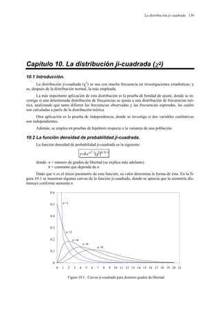 La distribución ji-cuadrada 139
Capítulo 10. La distribución ji-cuadrada (χ2)
10.1 Introducción.
La distribución ji-cuadrada (χ2
) se usa con mucha frecuencia en investigaciones estadísticas; y
es, después de la distribución normal, la más empleada.
La más importante aplicación de esta distribución es la prueba de bondad de ajuste, donde se in-
vestiga si una determinada distribución de frecuencias se ajusta a una distribución de frecuencias teó-
rica, analizando qué tanto difieren las frecuencias observadas y las frecuencias esperadas, las cuales
son calculadas a partir de la distribución teórica.
Otra aplicación es la prueba de independencia, donde se investiga si dos variables cualitativas
son independientes.
Además, se emplea en pruebas de hipótesis respecto a la varianza de una población.
10.2 La función densidad de probabilidad ji-cuadrada.
La función densidad de probabilidad ji-cuadrada es la siguiente:
1
)
2
/
(
2
2
)
(
2
−
−
= n
e
k
y χ
χ
donde: n = número de grados de libertad (se explica más adelante)
k = constante que depende de n
Dado que n es el único parámetro de esta función, su valor determina la forma de ésta. En la fi-
gura 10.1 se muestran algunas curvas de la función ji-cuadrado, donde se aprecia que la asimetría dis-
minuye conforme aumenta n.
0
0.1
0.2
0.3
0.4
0.5
0.6
0 1 2 3 4 5 6 7 8 9 10 11 12 13 14 15 16 17 18 19 20 21
n =1
n =2
n =4
n =6
n =8
Figura 10.1. Curvas ji-cuadrado para distintos grados de libertad
 