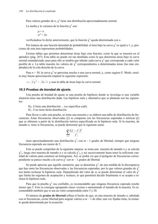 140 La distribución ji-cuadrada
Para valores grandes de n, χ2
tiene una distribución aproximadamente normal.
La media y la varianza de la función χ2
son:
µ = n
σ 2
= 2n
verificándose lo dicho anteriormente, que la función χ2
queda determinada con n.
Por tratarse de una función densidad de probabilidad, el área bajo la curva χ2
es igual a 1, y, por-
ciones de esta área representan probabilidades.
Existen tablas que permiten determinar áreas bajo esta función, como la que se muestra en el
apéndice (pág. 267). Esta tabla no puede ser tan detallada como la que determina áreas bajo la curva
normal estandarizada; pues para ello se tendría que tabular cada curva χ2
que corresponde a cada valor
posible de n. La tabla muestra los valores de χ2
correspondientes a determinadas áreas (las más em-
pleadas) de la cola derecha de la curva.
Para n > 30, la curva χ2
se aproxima mucho a una curva normal, y, como sugiere E. Mode, resul-
ta muy buena aproximación emplear la siguiente expresión:
1
2
2 2
−
−
= n
z χ y usar la tabla de áreas bajo la curva normal.
10.3 Pruebas de bondad de ajuste.
Una prueba de bondad de ajuste es una prueba de hipótesis donde se investiga si una variable
aleatoria tiene una distribución dada. Las hipótesis nula y alternativa que se plantean son las siguien-
tes:
H0: X tiene una distribución ... (se especifica cuál).
H1: X no tiene dicha distribución.
Para llevar a cabo esta prueba, se toma una muestra y se elabora una tabla de distribución de fre-
cuencias. Estas frecuencias observadas (fi) se comparan con las frecuencias esperadas o teóricas (fi)
que se obtienen a partir de la distribución teórica especificada en la hipótesis nula. Si la muestra, de
tamaño n, tiene m frecuencias, se puede demostrar que la siguiente suma:
( )
∑
=
−
m
i i
i
i
f
f
f
1
2
'
'
tiene aproximadamente una distribución χ2
, con m – 1 grados de libertad, siempre que ninguna
frecuencia esperada sea menor de 5.
Esto se puede comprobar de la siguiente manera: se toma una muestra de tamaño n y se calcula
χ2
1, luego otra muestra de tamaño n y se calcula χ2
2, y así sucesivamente hasta tener la suficiente can-
tidad de valores para construir un histograma. Así, se podrá ver que el polígono de frecuencias corres-
pondiente se parece mucho a la curva χ2
con m – 1 grados de libertad.
Se puede apreciar que aquella sumatoria, que se denomina χ2
, da una medida de la discrepancia
que hay entre las frecuencias observadas y las frecuencias esperadas; por lo que valores grandes de χ2
nos harán rechazar la hipótesis nula. Dependiendo del valor de α, se puede determinar el valor de χ2
que limita las regiones de aceptación y rechazo, lo que permitirá decidir finalmente si se acepta o re-
chaza la hipótesis nula.
Para que la prueba χ2
sea confiable, es recomendable que ninguna frecuencia esperada resulte
menor que 5. Esto se consigue agrupando clases vecinas o aumentando el tamaño de la muestra. Es re-
comendable también que m sea un valor comprendido entre 5 y 20.
El número de grados de libertad refleja el hecho de que, en una muestra de tamaño n, tabulada
con m frecuencias, existe libertad para asignar valores a m – 1 de ellas; una vez fijadas éstas, la restan-
te queda determinada por la ecuación:
 