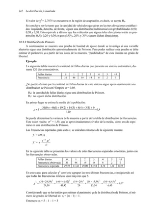 142 La distribución ji-cuadrada
El valor de χ2
= 2,7875 se encuentra en la región de aceptación, es decir, se acepta H0.
Se concluye por lo tanto que la cantidad de vehículos que giran en las tres direcciones estableci-
das: izquierda, derecha, de frente, siguen una distribución multinomial con probabilidades 0,50;
0,20 y 0,30. Esto equivale a afirmar que los vehículos que siguen tales direcciones están en pro-
porción: 0,50; 0,20 y 0,30; o que el 50%, 20% y 30% siguen dichas direcciones.
10.3.2 Distribución de Poisson.
A continuación se muestra una prueba de bondad de ajuste donde se investiga si una variable
aleatoria sigue una distribución aproximadamente de Poisson. Para poder realizar esta prueba se debe
estimar el parámetro µ a partir de los datos de la muestra, "perdiéndose" de esta manera un grado de
libertad.
Ejemplo:
La siguiente tabla muestra la cantidad de fallas diarias que presenta un sistema automático, du-
rante 120 días consecutivos.
Fallas diarias 0 1 2 3 4 5 >5
Frecuencia 31 46 19 14 8 2 0
¿Se puede afirmar que la cantidad de fallas diarias de este sistema sigue aproximadamente una
distribución de Poisson? Emplee α = 0,05.
H0: la cantidad de fallas diarias sigue una distribución de Poisson.
H1: no siguen dicha distribución.
En primer lugar se estima la media de la población:
4
,
1
120
0
)
5
(
3
)
4
(
8
)
3
(
14
)
2
(
19
)
1
(
46
)
0
(
31
=
+
+
+
+
+
+
=
≈ x
µ
Se puede determinar la varianza de la muestra a partir de la tabla de distribución de frecuencias.
Este valor resulta: σ 2
= 1,59, que es aproximadamente el valor de la media, como era de espe-
rarse en una distribución de Poisson.
Las frecuencias esperadas, para cada x, se calculan entonces de la siguiente manera:
f ' = nP(x)
f ' =
!
x
e
n
x
µ
µ
−
⋅
En la siguiente tabla se presentan los valores de estas frecuencias esperadas o teóricas, junto con
las frecuencias observadas.
Fallas diarias 0 1 2 3 4 5 >5
Frecuencia observada 31 46 19 14 8 2 0
Frecuencia esperada 29,59 41,42 29,00 13,54 4,74 1,32 0,39
En este caso, para calcular χ2
conviene agrupar las tres últimas frecuencias, consiguiendo así
que todas las frecuencias teóricas sean mayores que 5.
02
,
6
45
,
6
)
45
,
6
10
(
54
,
13
)
54
,
13
14
(
29
)
29
19
(
42
,
41
)
42
,
41
46
(
59
,
29
)
59
,
29
31
( 2
2
2
2
2
2
=
−
+
−
+
−
+
−
+
−
=
χ
Considerando que se ha tenido que estimar el parámetro µ de la distribución de Poisson, el nú-
mero de grados de libertad es: nl = (m – 1) – 1.
Entonces: nl = 5 – 1 – 1 = 3
 