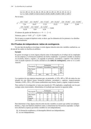 144 La distribución ji-cuadrada
f 10 12 16 19 24 22 19 12 6
f ' 7,26 10,47 17,22 23,22 25,34 22,49 16,30 9,65 6,38
Por lo tanto:
+
−
+
−
+
−
+
−
+
−
+
−
=
49
,
22
)
49
,
22
22
(
34
,
25
)
34
,
25
24
(
22
,
23
)
22
,
23
19
(
22
,
17
)
22
,
17
16
(
47
,
10
)
47
,
10
12
(
26
,
7
)
26
,
7
10
( 2
2
2
2
2
2
2
χ
464
,
5
38
,
6
)
38
,
6
6
(
65
,
9
)
65
,
9
12
(
30
,
16
)
30
,
16
19
( 2
2
2
=
−
+
−
+
−
+
El número de grados de libertad es: n = 9 – 1 – 2 = 6.
Entonces, para α = 0.05: χ*2
= 12,59 > 5,464.
Por lo tanto se acepta la hipótesis nula; es decir, que los diámetros de los pistones sí se distribu-
yen normalmente.
10.4 Pruebas de independencia: tablas de contingencia.
En este tipo de pruebas se investiga si existe alguna relación entre dos variables cualitativas, ca-
da una de las cuales se clasifica en atributos.
Ejemplo
Se quiere investigar si existe alguna relación entre el desempeño en el trabajo de los empleados
de una empresa y la formación académica de dichos empleados. La primera variable se clasifica
en excelente, bueno y regular; y la segunda en primaria, secundaria y superior. Esta clasifica-
ción se puede expresar con mucha claridad en una tabla de contingencia, como se ve a conti-
nuación.
Formación
Desempeño
Primaria Secundaria Superior Total
Muy bueno 40%
Bueno 30%
Regular 30%
Total 10% 40% 50%
Los registros de esta empresa muestran que, en promedio, el 10%, 40% y 50% de todos los em-
pleados de esta fábrica tienen formación primaria, secundaria y superior, respectivamente.
Además, el 40%, 30% y 30% tienen rendimiento muy bueno, bueno y regular, respectivamente.
Para realizar la investigación se toma una muestra de 150 empleados, cumpliendo con los por-
centajes antes mencionados, obteniéndose el resultado que muestra la siguiente tabla.
Formación
Desempeño
Primaria Secundaria Superior Total
Muy bueno 8 25 27 60
Bueno 3 19 23 45
Regular 4 16 25 45
Total 15 60 75 150
Para determinar si hay alguna relación entre las dos variables se asume que ambas son indepen-
dientes, y, bajo esta hipótesis (hipótesis nula), se determinan las frecuencias esperadas. La hipó-
tesis alternativa expresa que dichas variables no son independientes.
H0: la formación académica y el desempeño laboral son independientes.
H1: no son independientes.
 