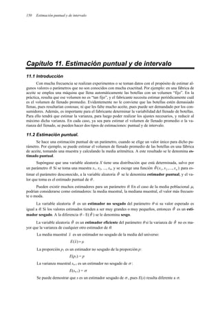 150 Estimación puntual y de intervalo
Capítulo 11. Estimación puntual y de intervalo
11.1 Introducción
Con mucha frecuencia se realizan experimentos o se toman datos con el propósito de estimar al-
gunos valores o parámetros que no son conocidos con mucha exactitud. Por ejemplo: en una fábrica de
aceite se emplea una máquina que llena automáticamente las botellas con un volumen “fijo”. En la
práctica, resulta que ese volumen no es “tan fijo”, y el fabricante necesita estimar periódicamente cuál
es el volumen de llenado promedio. Evidentemente no le conviene que las botellas estén demasiado
llenas, pues resultarían costosas; ni que les falte mucho aceite, pues puede ser demandado por los con-
sumidores. Además, es importante para el fabricante determinar la variabilidad del llenado de botellas.
Para ello tendrá que estimar la varianza, para luego poder realizar los ajustes necesarios, y reducir al
máximo dicha varianza. En cada caso, ya sea para estimar el volumen de llenado promedio o la va-
rianza del llenado, se pueden hacer dos tipos de estimaciones: puntual y de intervalo.
11.2 Estimación puntual.
Se hace una estimación puntual de un parámetro, cuando se elige un valor único para dicho pa-
rámetro. Por ejemplo, se puede estimar el volumen de llenado promedio de las botellas en una fábrica
de aceite, tomando una muestra y calculando la media aritmética. A este resultado se le denomina es-
timado puntual.
Supóngase que una variable aleatoria X tiene una distribución que está determinada, salvo por
un parámetro θ. Si se toma una muestra x1, x2, ..., xn, y se escoge una función )
...,
,
,
(
ˆ 2
1 n
x
x
x
θ para es-
timar el parámetro desconocido, a la variable aleatoria θˆ se le denomina estimador puntual, y el va-
lor que toma es el estimado puntual de θ .
Pueden existir muchos estimadores para un parámetro θ. En el caso de la media poblacional µ,
podrían considerarse como estimadores: la media muestral, la mediana muestral, el valor más frecuen-
te o moda.
La variable aleatoria θˆ es un estimador no sesgado del parámetro θ si su valor esperado es
igual a θ. Si los valores estimados tienden a ser muy grandes o muy pequeños, entonces θˆ es un esti-
mador sesgado. A la diferencia θ – E(θˆ ) se le denomina sesgo.
La variable aleatoria θˆ es un estimador eficiente del parámetro θ si la varianza de θˆ no es ma-
yor que la varianza de cualquier otro estimador de θ.
La media muestral x es un estimador no sesgado de la media del universo:
µ
x
E =
)
(
La proporción p1 es un estimador no sesgado de la proporción p:
E(p1) = p
La varianza muestral sn-1 es un estimador no sesgado de σ :
E(sn-1) = σ
Se puede demostrar que s es un estimador sesgado de σ , pues E(s) resulta diferente a σ.
 