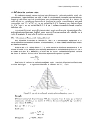 Estimación puntual y de intervalo 151
11.3 Estimación por intervalos.
Un parámetro se puede estimar dando un intervalo dentro del cual resulte probable incluir a di-
cho parámetro. Esta probabilidad, que mide el grado de confianza de la estimación, depende del tama-
ño que se le dé al intervalo. Los estimadores de intervalo siempre serán funciones de la muestra. Se
podría afirmar, por ejemplo, que el promedio de llenado de las botellas en una fábrica de aceite está
comprendido entre 749,2 y 751,7 ml., con una probabilidad de 0,90. Este es un intervalo de confianza
del 90%. Entonces hay una probabilidad de 0,10 de que el verdadero promedio de llenado no esté en
dicho intervalo.
A continuación se verá la metodología que se debe seguir para determinar intervalos de confian-
za de parámetros poblacionales. Será fácil para el lector verificar que estos intervalos coinciden con la
región de aceptación de las pruebas de hipótesis de dos colas.
11.3.1 Intervalo de confianza para la media poblacional.
Para determinar un intervalo de confianza del 100(1 – α) % para una media poblacional, se ex-
trae primeramente una muestra, se calcula la media muestral y, si no se conoce la varianza del univer-
so, la varianza muestral.
Como se vio en el capítulo 8 (pág.113), la media muestral se distribuye normalmente si la po-
blación es normal o, si la población no es normal y la muestra es lo suficientemente grande (n ≥ 50). Si
se conoce la varianza de la población o se estima con una muestra suficientemente grande, entonces
los límites de confianza del intervalo se determinan a partir de la siguiente expresión:
n
σ
µ
x
z
/
*
−
=
±
Los límites de confianza se obtienen despejando µ para cada signo del primer miembro de esta
ecuación. En la figura 11.1 se representa el intervalo de confianza del 100(1 – α) %.
1 - α
α / 2 α / 2
Figura 11.1. Intervalo de confianza de la media poblacional cuando se conoce σ
Ejemplo:
Determine un intervalo de confianza del 90 % del peso de las bolsas de harina que se llenan en
una máquina automática, si una muestra de 60 bolsas dio una media de 0,996 Kg. y una desvia-
ción estándar de 0,03 Kg.
Para α/2 = 5% ⇒ z = ±1,645
Por lo tanto:
60
/
03
,
0
996
,
0
*
645
,
1
µ
−
=
±
Despejando: µ = 0,996 ± 0,0064
–z* +z*
z
 