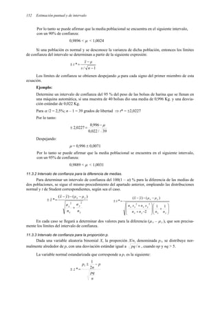 152 Estimación puntual y de intervalo
Por lo tanto se puede afirmar que la media poblacional se encuentra en el siguiente intervalo,
con un 90% de confianza:
0,9896 < µ < 1,0024
Si una población es normal y se desconoce la varianza de dicha población, entonces los límites
de confianza del intervalo se determinan a partir de la siguiente expresión:
1
/
*
−
−
=
±
n
s
µ
x
t
Los límites de confianza se obtienen despejando µ para cada signo del primer miembro de esta
ecuación.
Ejemplo:
Determine un intervalo de confianza del 95 % del peso de las bolsas de harina que se llenan en
una máquina automática, si una muestra de 40 bolsas dio una media de 0,996 Kg. y una desvia-
ción estándar de 0,022 Kg.
Para α /2 = 2,5%; n – 1 = 39 grados de libertad ⇒ t* = ±2,0227
Por lo tanto:
39
/
022
,
0
996
,
0
0227
,
2
µ
−
=
±
Despejando:
µ = 0,996 ± 0,0071
Por lo tanto se puede afirmar que la media poblacional se encuentra en el siguiente intervalo,
con un 95% de confianza:
0,9889 < µ < 1,0031
11.3.2 Intervalo de confianza para la diferencia de medias.
Para determinar un intervalo de confianza del 100(1 – α) % para la diferencia de las medias de
dos poblaciones, se sigue el mismo procedimiento del apartado anterior, empleando las distribuciones
normal y t de Student correspondientes, según sea el caso.
y
y
x
x
y
x
n
σ
n
σ
µ
µ
y
x
z
2
2
)
(
)
(
*
+
−
−
−
=
±








+








−
+
+
−
−
−
=
±
y
x
y
x
y
x
x
x
y
x
n
n
n
n
s
n
s
n
µ
µ
y
x
t
1
1
2
)
(
)
(
*
2
2
En cada caso se llegará a determinar dos valores para la diferencia (µ x – µ y ), que son precisa-
mente los límites del intervalo de confianza.
11.3.3 Intervalo de confianza para la proporción p.
Dada una variable aleatoria binomial X, la proporción X/n, denominada p1, se distribuye nor-
malmente alrededor de p, con una desviación estándar igual a n
pq / , cuando np y nq > 5.
La variable normal estandarizada que corresponde a p1 es la siguiente:
n
pq
p
n
p
z
−
±
=
± 2
1
*
1
 
