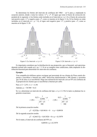 Estimación puntual y de intervalo 153
Se determinan los límites del intervalo de confianza del 100(1 – α) % para p, empleando la
ecuación anterior, donde z toma los valores +z* y -z*. El signo que tome el factor de corrección de-
penderá de lo siguiente: si los límites están incluidos en el intervalo (a ≤ p ≤ b), el factor de corrección
será positivo para +z* y negativo para -z*, como se muestra en la figura 11.2a. Si los límites no están
incluidos en el intervalo (a < p < b), el signo será negativo para +z* y positivo para –z*, como se
muestra en la figura 11.2b.
1-α
+z*
+ f.c.
- f.c.
- z*
z
1-α
- z*
+ f.c. - f.c.
+z*
z
Figura 11.2a. Intervalo a ≤ p ≤ b Figura 11.2b. Intervalo a < p < b
Es importante considerar que la distribución de una proporción, que es binomial, será aproxima-
damente normal sólo cuando np y nq > 5. Si no se cumplen estas condiciones, debe emplearse la dis-
tribución binomial para determinar los intervalos de confianza.
Ejemplo:
Una compañía de teléfonos quiere averiguar qué porcentaje de sus clientes de Piura estaría dis-
puesto a suscribirse a Internet por cable. Selecciona aleatoriamente a 300 clientes y encuentra
que 36 de éstos sí se suscribirían. Haga una estimación de intervalo con un 95% de confianza de
la proporción de clientes que se suscribirían a Internet por cable.
Para α /2 = 2,5% ⇒ z = ±1,96
Además: p1 = 36/300 = 0,12
Se va a determinar un intervalo de confianza del tipo: a ≤ p ≤ b. Por lo tanto se plantean las si-
guientes ecuaciones:
300
)
1
(
)
300
(
2
1
12
,
0
96
,
1
p
p
p
−
−
+
=
+ ;
300
)
1
(
)
300
(
2
1
12
,
0
96
,
1
p
p
p
−
−
−
=
−
De la primera ecuación resulta:
p2
– 0,2529p + 0,014616 = 0 ⇒ p = 0,08938
De la segunda ecuación resulta:
p2
– 0,246317p + 0,013826 = 0⇒ p = 0,15979
Por lo tanto, el intervalo de confianza del 95% es:
0,08938 ≤ p ≤ 0,15979
 