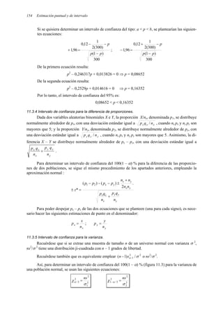 154 Estimación puntual y de intervalo
Si se quisiera determinar un intervalo de confianza del tipo: a < p < b, se plantearían las siguien-
tes ecuaciones:
300
)
1
(
)
300
(
2
1
12
,
0
96
,
1
p
p
p
−
−
−
=
+ ;
300
)
1
(
)
300
(
2
1
12
,
0
96
,
1
p
p
p
−
−
+
=
−
De la primera ecuación resulta:
p2
– 0,246317p + 0,013826 = 0 ⇒ p = 0,08652
De la segunda ecuación resulta:
p2
– 0,2529p + 0,014616 = 0 ⇒ p = 0,16352
Por lo tanto, el intervalo de confianza del 95% es:
0,08652 < p < 0,16352
11.3.4 Intervalo de confianza para la diferencia de proporciones.
Dada dos variables aleatorias binomiales X e Y, la proporción X/nx, denominada p1, se distribuye
normalmente alrededor de px, con una desviación estándar igual a x
x
x n
q
p / , cuando nx px y ny py son
mayores que 5; y la proporción Y/ny, denominada p2, se distribuye normalmente alrededor de py, con
una desviación estándar igual a y
y
y n
q
p / , cuando nx px y ny py son mayores que 5. Asimismo, la di-
ferencia X – Y se distribuye normalmente alrededor de px – py, con una desviación estándar igual a
y
y
y
x
x
x
n
q
p
n
q
p
+ .
Para determinar un intervalo de confianza del 100(1 – α) % para la diferencia de las proporcio-
nes de dos poblaciones, se sigue el mismo procedimiento de los apartados anteriores, empleando la
aproximación normal :
y
y
y
x
x
x
y
x
y
x
y
x
n
q
p
n
q
p
n
n
n
n
p
p
p
p
z
+
+
±
−
−
−
=
±
.
2
)
(
)
(
*
2
1
Para poder despejar px – py de las dos ecuaciones que se planteen (una para cada signo), es nece-
sario hacer las siguientes estimaciones de punto en el denominador:
x
x
n
x
p = ;
y
y
n
y
p =
11.3.5 Intervalo de confianza para la varianza.
Recuérdese que si se extrae una muestra de tamaño n de un universo normal con varianza σ 2
,
ns2
/σ 2
tiene una distribución ji-cuadrada con n – 1 grados de libertad.
Recuérdese también que es equivalente emplear 2
2
1 /
)
1
( σ
−
− n
s
n o ns2
/σ 2
.
Así, para determinar un intervalo de confianza del 100(1 – α) % (figura 11.3) para la varianza de
una población normal, se usan las siguientes ecuaciones:
2
1
2
2
2
/
σ
χα
ns
= 2
2
2
2
2
/
1
σ
χ α
ns
=
−
 