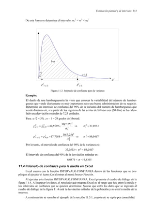 Estimación puntual y de intervalo 155
De esta forma se determina el intervalo: σ1
2
< σ 2
< σ2
2
α / 2
α
/
2
χ2
α /2
χ2
1-α /2
χ2
1-α
Figura 11.3. Intervalo de confianza para la varianza
Ejemplo:
El dueño de una hamburguesería ha visto que conocer la variabilidad del número de hambur-
guesas que vende diariamente es muy importante para una buena administración de su negocio.
Determine un intervalo de confianza del 90% de la varianza del número de hamburguesas que
vende diariamente, si a partir de los registros de las ventas del último mes (30 días) se ha calcu-
lado una desviación estándar de 7,25 unidades.
Para: α /2 = 5% ; n – 1 = 29 grados de libertad.
2
1
2
2
05
,
0
2
2
/
)
25
,
7
(
30
5569
,
42
σ
χ
χα =
=
= ⇒ 0533
,
37
2
1 =
σ
2
2
2
2
95
,
0
2
2
/
1
)
25
,
7
(
30
7084
,
17
σ
χ
χ α =
=
=
− ⇒ 0467
,
89
2
2 =
σ
Por lo tanto, el intervalo de confianza del 90% de la varianza es:
37,0533 < σ 2
< 89,0467
El intervalo de confianza del 90% de la desviación estándar es:
6,0871 < σ < 9,4365
11.4 Intervalo de confianza para la media en Excel
Excel cuenta con la función INTERVALO.CONFIANZA dentro de las funciones que se des-
pliegan al ejecutar el icono fx o al entrar al menú Insetar/Función.
Al ejecutar esta función INTERVALO.CONFIANZA, Excel presenta el cuadro de diálogo de la
figura 11.4. Al ingresar los datos, el resultado que muestra Excel es el rango que hay entre la media y
los intervalos de confianza que se quieren determinar. Nótese que entre los datos que se ingresan al
cuadro de diálogo de la figura 11.4 está la desviación estándar de la población y no está la media de la
muestra.
A continuación se resuelve el ejemplo de la sección 11.3.1, cuyo texto se repite por comodidad.
 