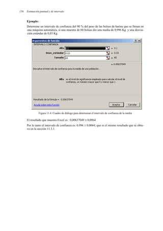 156 Estimación puntual y de intervalo
Ejemplo:
Determine un intervalo de confianza del 90 % del peso de las bolsas de harina que se llenan en
una máquina automática, si una muestra de 60 bolsas dio una media de 0,996 Kg. y una desvia-
ción estándar de 0,03 Kg.
Figura 11.4. Cuadro de diálogo para determinar el intervalo de confianza de la media
El resultado que muestra Excel es : 0,00637049 ≅ 0,0064
Por lo tanto el intervalo de confianza es: 0,996 ± 0,0064; que es el mismo resultado que se obtu-
vo en la sección 11.3.1.
 