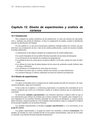 158 Diseño de experimentos y análisis de varianza
Capítulo 12. Diseño de experimentos y análisis de
varianza
12.1 Introducción.
Para comparar las medias aritméticas de dos poblaciones, se toma una muestra de cada pobla-
ción y, mediante una prueba de hipótesis, se hace la comparación de medias, usando la distribución
normal o la distribución t de Student.
En este capítulo se ve una nueva herramienta estadística, llamada análisis de varianza, que per-
mite hacer una comparación de dos o más de dos medias poblacionales, a partir de muestras tomadas
de dichas poblaciones.
A continuación se dan algunos ejemplos de comparaciones de medias poblaciones:
• La acción limpiadora de tres posibles fórmulas mejoradas de una marca de detergente.
• Las eficiencias de tres métodos de enseñanza de programación.
• La pérdida de peso de ciertas piezas mecánicas debido a la fricción, usando tres tipos de lubri-
cante.
• Las alturas de cierto tipo de planta después de tres meses de sembrarlas usando distintos tipos
de riego y fertilizante.
• La resistencia a la compresión de varios tipos de concreto.
• El número de errores que se cometen, durante una semana, en cuatro laboratorios.
• La productividad que se obtiene empleando tres procesos distintos de producción.
12.2 Diseño de experimentos.
12.2.1 Definiciones
Los datos recolectados para la comparación de medias pueden proceder de encuestas o de expe-
rimentos diseñados, según sea el propósito.
Como se dijo en el capítulo 1, se denomina experimento a la reproducción controlada de un fe-
nómeno cualquiera que ocurre en la naturaleza. Queda en evidencia entonces que un experimento es
controlado.
Se denominan unidades experimentales a los elementos (personas u objetos) sobre los que se
va a experimentar para obtener las medidas que se desea comparar. Por ejemplo, para comparar la ac-
ción limpiadora de tres posibles fórmulas mejoradas de una marca de detergente, se requiera aplicar
dichas fórmulas a algunas prendas de vestir (unidades experimentales); luego se comparará la limpieza
de las prendas limpiadas con las distintas fórmulas.
Las unidades experimentales se dividen en grupos experimentales y, si es conveniente, en un
grupo de control.
Los grupos experimentales y el grupo de control son sometidos a distintos tratamientos. Por
ejemplo, las prendas de vestir se pueden dividir en tres grupos experimentales, cada uno de los cuales
es sometido a una distinta fórmula mejorada (tratamientos).
 