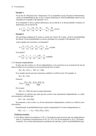Probabilidades
16
Ejemplo 1:
En un lote de 100 pernos hay 4 defectuosos. Si un comprador escoge 20 pernos aleatoriamente,
¿cuál es la probabilidad de que se lleve 2 pernos defectuosos? (Esta probabilidad a priori ya fue
calculada en el ejemplo 4 del apartado 1.6.1).
Si el comprador se lleva 2 pernos defectuosos, de un total de 4; se llevará también 18 pernos no
defectuosos, de un total de 96.
1531
,
0
!
18
!
2
!
20
81
79
...
96
94
97
95
98
96
99
3
100
4
=
×






×
×
×
×
×






×
=
P
Ejemplo 2:
De una baraja completa de 52 cartas, se extrae una "mano" de 5 cartas. ¿Cuál es la probabilidad
de obtener: (Estas probabilidades ya fueron calculadas en el ejemplo 5 del apartado 1.6.1).
a) dos espadas, dos corazones y un diamante?
0304
,
0
!
1
!
2
!
2
!
5
48
13
49
12
50
13
51
12
52
13
=
×






×






×
×






×
=
P
b) un póker?
00024
,
0
!
1
!
4
!
5
48
48
49
1
50
2
51
3
52
52
=
×






×






×
×
×
=
P
1.7.3 Eventos independientes
Se dice que dos eventos A y B son independientes, si la ocurrencia (o no ocurrencia) de uno de
ellos no influye en la ocurrencia (o no ocurrencia) del otro. Es decir:
P(A  B) = P(A) y P(B  A) = P(B)
Si se cumple una de estas dos ecuaciones, también se verifica la otra. Por ejemplo, si:
P(A  B) = P(A)
Entonces:
P(B)
A)

(
)
(
)
(
)
(
)
(
B
P
A
P
B
P
B
A
P
A
P
×
=
∩
=
Por lo tanto:
P(B  A) = P(B), tal como se quería demostrar.
Finalmente se concluye que, para que dos eventos sean mutuamente independientes, es condi-
ción necesaria y suficiente que:
P(A ∩ B) = P(A) P(B)
Inversamente, si dos eventos A y B son mutuamente independientes, entonces es válida la ecua-
ción anterior.
Generalizando, la probabilidad de que ocurran conjuntamente N eventos independientes es:
P(E1 ∩ E2 ∩ ... ∩ EN) = P(E1) P(E2)...P(EN)
Problemas resueltos:
1) Una fábrica elabora los productos A, B, C y D mediante cuatro procesos que son independientes
entre sí. Usualmente son defectuosos el 3%, 5%, 5% y 4% de los productos A, B, C y D respec-
tivamente. Si se extrae aleatoriamente un producto de cada tipo, ¿cuál es la probabilidad de que:
 