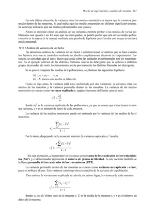 Diseño de experimentos y análisis de varianza 161
En esta última situación, la varianza entre las medias muestrales es menor que la varianza pro-
medio dentro de las muestras, lo cual indica que las medias muestrales no difieren significativamente.
Se concluye entonces que las medias poblacionales son iguales.
Ahora se entiende cómo un análisis de las varianzas permite probar si las medias de varias po-
blaciones son iguales o no. En caso que no sean iguales, se podría probar que una de las medias pobla-
cionales es la mayor (o la menor) mediante una prueba de hipótesis entre las dos con mayor (o menor)
media muestral.
12.3.1 Análisis de varianza de un factor
Se denomina análisis de varianza de un factor o unidireccional, al análisis que se hace cuando
los factores externos se controlan mediante un diseño completamente aleatorio del experimento. En-
tonces, se considera que el único factor que actúa sobre las unidades experimentales son los tratamien-
tos. En el ejemplo anterior de las distintas fórmulas nuevas de detergente que se aplican a distintos
grupos de prendas de vestir, los tratamientos serán precisamente las distintas fórmulas del detergente.
Si se quiere comparar las medias de k poblaciones, se plantean las siguientes hipótesis:
H0 : µ1 = µ2 = … = µk
H1 : Al menos una media es diferente
Como se dijo antes, la varianza total está conformada por dos varianzas: la varianza entre las
medias de las muestras y la varianza promedio dentro de las muestras. La varianza de las medias
muestrales se conoce como varianza explicada y, según el teorema del límite central, será:
n
E
x
2
2 σ
σ =
donde:σE
2
es la varianza explicada de las poblaciones, ya que se asume que éstas tienen la mis-
ma varianza, y n es el número de datos de cada muestra.
La varianza de las medias muestrales puede ser estimada por la varianza de las medias de las k
muestras:
1
)
(
1
2
2
−
−
=
∑
=
k
x
x
s
k
i
i
x
Por lo tanto, despejando de la ecuación anterior, la varianza explicada sE
2
resulta:
1
)
(
1
2
2
−
−
≅
∑
=
k
x
x
n
s
k
i
i
E
En esta expresión, al numerador se le conoce como suma de los cuadrados de los tratamien-
tos (SST), y el denominador representa el número de grados de libertad. A este cociente también se
le llama promedio de los cuadrados de los tratamientos (PPT).
La varianza promedio dentro de las muestras se conoce como varianza no explicada o error,
pues se atribuye al azar. Esta varianza constituye otra estimación de la varianza de la población.
Para estimar la varianza no explicada se calcula, en primer lugar, la varianza de cada muestra:
1
)
(
1
2
2
−
−
=
∑
=
n
x
x
s
n
j
i
ij
i
donde: xij es el j-ésimo dato de la muestra i; i
x es la media de la muestra i, y n es el número de
datos de la muestra.
 