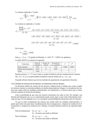 Diseño de experimentos y análisis de varianza 163
La varianza explicada sE
2
resulta:
[ ] 4
,
11
2
8
,
22
1
3
)
8
,
18
19
(
)
8
,
18
2
,
20
(
)
8
,
18
2
,
17
(
5
1
3
)
8
,
18
(
5 2
2
2
1
2
2
=
=
−
−
+
−
+
−
=
−
−
≅
∑
=
k
i
i
E
x
s
La varianza no explicada sN
2
resulta:
3
)
1
5
(
)
2
,
17
21
(
)
2
,
17
13
(
)
2
,
17
19
(
)
2
,
17
17
(
)
2
,
17
16
(
3
)
1
5
(
)
(
2
2
2
2
2
1 1
2
2
−
+
−
+
−
+
−
+
−
+
−
=
−
−
=
∑∑
= =
k
i
n
j
i
ij
N
x
x
s
3
)
1
5
(
)
2
,
20
21
(
)
2
,
20
18
(
)
2
,
20
17
(
)
2
,
20
25
(
)
2
,
20
20
( 2
2
2
2
2
−
+
−
+
−
+
−
+
−
+
−
+
4667
,
9
3
)
1
5
(
)
19
17
(
)
19
19
(
)
19
16
(
)
19
24
(
)
19
19
( 2
2
2
2
2
=
−
−
+
−
+
−
+
−
+
−
+
Por lo tanto:
2042
,
1
4667
,
9
4
,
11
=
=
F
Para nlE = 2; nlN = 12 (grados de libertad), α = 0,05: F* = 3,8853 (ver apéndice).
La tabla ANOVA es entonces la siguiente:
Variaciones
Suma de
cuadrados
Grados de
libertad
Promedio de
los cuadrados
F F*
Entre muestras 22,8 2 11,4 1,2042 3,8853
Dentro de las muestras 113,6 12 9,467
Total 136,4
Resulta entonces: F < F*; por lo tanto se acepta la hipótesis nula de comparación de varianzas
(H0: 2
2
N
E σ
σ = ) y se acepta también la hipótesis nula de medias (H0: µ1 = µ2 = µ3).
Se puede afirmar entonces que los tres métodos de capacitación son igualmente eficientes.
12.3.2 Análisis de varianza de dos factores, sin interacción entre los factores.
Se denomina análisis de varianza de dos factores o bidireccional, al análisis que se hace cuando
los factores externos se controlan mediante un diseño aleatorizado por bloques. Se consideran dos fac-
tores que actúan sobre las unidades experimentales: los tratamientos y el factor externo que se desea
eliminar mediante la formación de bloques.
Cabe la posibilidad de que estos dos factores interactúen uno sobre el otro. Por ejemplo, una
fórmula del detergente que se va a experimentar puede actuar mejor o peor sobre determinados mate-
riales de ropa. En este apartado no se va a considerar esta posibilidad de interacción entre los factores.
Ya que se están considerando dos factores que actúan sobre las unidades experimentales, se
puede aprovechar esto para hacer simultáneamente dos investigaciones: comparar las medias de los k
tratamientos y comparar las medias de los n bloques. Se pueden plantear entonces las siguientes hipó-
tesis:
Para los tratamientos: H0 : µ1 = µ2 = … = µk
H1 : Al menos una media es diferente
Para los bloques: H0 : µ1 = µ2 = … = µn
H1 : Al menos una media es diferente
 