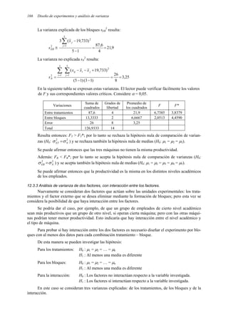 166 Diseño de experimentos y análisis de varianza
La varianza explicada de los bloques sEB
2
resulta:
9
,
21
4
6
,
87
1
5
)
733
,
19
(
3
5
1
2
2
=
=
−
−
≅
∑
=
j
j
EB
x
s
La varianza no explicada sN
2
resulta:
25
,
3
8
26
)
1
3
(
)
1
5
(
)
733
,
19
(
5
1
2
3
1
2
=
=
−
−
+
−
−
=
∑
∑ =
= j
j
i
ij
i
N
x
x
x
s
En la siguiente tabla se expresan estas varianzas. El lector puede verificar fácilmente los valores
de F y sus correspondientes valores críticos. Considere α = 0,05.
Variaciones
Suma de
cuadrados
Grados de
libertad
Promedio de
los cuadrados
F F*
Entre tratamientos 87,6 4 21,9 6,7385 3,8379
Entre bloques 13,3333 2 6,6667 2,0513 4,4590
Error 26 8 3,25
Total 126,9333 14
Resulta entonces: FT > FT*; por lo tanto se rechaza la hipótesis nula de comparación de varian-
zas (H0: 2
2
N
ET σ
σ = ) y se rechaza también la hipótesis nula de medias (H0: µ1 = µ2 = µ3).
Se puede afirmar entonces que las tres máquinas no tienen la misma productividad.
Además: FB < FB*; por lo tanto se acepta la hipótesis nula de comparación de varianzas (H0:
2
2
N
EB σ
σ = ) y se acepta también la hipótesis nula de medias (H0: µ1 = µ2 = µ3 = µ4 = µ5).
Se puede afirmar entonces que la productividad es la misma en los distintos niveles académicos
de los empleados.
12.3.3 Análisis de varianza de dos factores, con interacción entre los factores.
Nuevamente se consideran dos factores que actúan sobre las unidades experimentales: los trata-
mientos y el factor externo que se desea eliminar mediante la formación de bloques; pero esta vez se
considera la posibilidad de que haya interacción entre los factores.
Se podría dar el caso, por ejemplo, de que un grupo de empleados de cierto nivel académico
sean más productivos que un grupo de otro nivel, si operan cierta máquina; pero con las otras máqui-
nas podrían tener menor productividad. Esto indicaría que hay interacción entre el nivel académico y
el tipo de máquina.
Para probar si hay interacción entre los dos factores es necesario diseñar el experimento por blo-
ques con al menos dos datos para cada combinación tratamiento – bloque.
De esta manera se pueden investigar las hipótesis:
Para los tratamientos: H0 : µ1 = µ2 = … = µk
H1 : Al menos una media es diferente
Para los bloques: H0 : µ1 = µ2 = … = µn
H1 : Al menos una media es diferente
Para la interacción: H0 : Los factores no interactúan respecto a la variable investigada.
H1 : Los factores sí interactúan respecto a la variable investigada.
En este caso se consideran tres varianzas explicadas: de los tratamientos, de los bloques y de la
interacción.
 