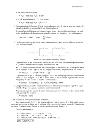 Probabilidades17
a) los cuatro sean defectuosos?
6
10
3
04
,
0
05
,
0
05
,
0
03
,
0 −
×
=
×
×
×
=
P
b) A y B sean defectuosos, y C y D no lo sean?
3
10
368
,
1
96
,
0
95
,
0
05
,
0
03
,
0 −
×
=
×
×
×
=
P
2) De una ciudad donde fuman el 30% de los ciudadanos mayores de edad, se toma una muestra de
6 de ellos. ¿Cuál es la probabilidad de que 3 de ellos fumen?
Se calcula la probabilidad de que los tres primeros fumen y los tres últimos no fumen, y se mul-
tiplica por el número de formas en que se pueden ordenar tres fumadores y tres no fumadores.
1852
,
0
!
3
!
3
!
6
7
,
0
7
,
0
7
,
0
3
,
0
3
,
0
3
,
0 =
×
×
×
×
×
×
=
P
3) Un sistema consta de seis relés que están conectados en serie y en paralelo, tal como se muestra
en la siguiente figura 1.9.
Figura 1.9. Relés conectados en serie y paralelo
La probabilidad de que cada relé esté cerrado es 0,90. Si los relés funcionan independientemen-
te, ¿cuál es la probabilidad de que pase la corriente de A a B?
Sea Ci el evento: cerrado el i-ésimo relé. Para que pase la corriente de A a B debe pasar por el
relé 1, luego por el relé 2 ó por el relé 3, y luego por los relés 4 y 5 ó por el relé 6. Por lo tanto:
P = P[C1 ∩ (C2 ∪ C3) ∩ [(C4 ∩ C5) ∪ C6 ] ]
La probabilidad de que la corriente pase por 2 ó 3 (o por ambos) se puede calcular fácilmente
como: 1 – P(no pase por 2 ni 3). De la misma forma se puede calcular la probabilidad de que
pase por 4 y 5, o por 6, como se muestra a continuación:
P = (0,90)[1 – (0,10)(0,10)][1 – (1 – 0,90×0,90)(0,10)] = 0,874
4) Una persona lanza dos dados indefinidamente hasta obtener una suma igual a 2. ¿Cuál es la pro-
babilidad de que sea necesario realizar un quinto lanzamiento?
Para que sea necesario realizar el quinto lanzamiento, en los 4 primeros no debe haber salido
suma igual a 2. Por lo tanto:
P = (35/36)4
= 0,893
1.7.4 Teorema de suma y multiplicación: particiones
Sean los eventos E1, E2, E3 ... ,EN una partición del espacio muestra S, es decir, todos mutua-
mente excluyentes, de tal forma que la unión de todos conformen el espacio muestral S. Sea además
un evento E, perteneciente a S, como se muestra (sombreado) en la figura 1.10.
Entonces podemos decir:
P(E) = P(E ∩ S) = P [E ∩ (E1 ∪ E2 ∪ ... ∪ EN)]
P(E) = P(E ∩ E1) ∪ P(E ∩ E2) ∪ ... ∪ P(E ∩ EN)
P(E) = P(E1)P(E  E1) + P(E2)P(E  E2) + ... + P(EN)P(E  EN)
P(E) = ∑ P(Ei)P(E  Ei)
2
6
5
3
4
1
A B
 