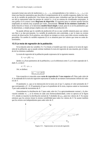 180 Regresión lineal simple y correlación
necesario tomar una serie de mediciones y1, y2, ..., yn, correspondientes a los valores x1, x2, ..., xn, y es-
timar una función matemática que describa el comportamiento de la variable respuesta, dados los valo-
res de la variable de predicción. Una forma muy práctica para vislumbrar qué tipo de función puede
ser útil es representar todas las parejas de valores (x, y) en un sistema de coordenadas cartesianas. A
este gráfico se le conoce como diagrama de dispersión. El siguiente paso es estimar aquella función
empleando un método muy aceptado por todos, denominado: Método de los mínimos cuadrados. Si
dicha función es lineal, se le denomina modelo lineal simple. Lineal, pues lo es en los parámetros que
la determinan, y simple porque emplea una sola variable de predicción (X).
Se puede afirmar que la variable de predicción (X) no es una variable aleatoria pues sus valores
son fijos o se dan previamente. La variable de predicción está controlada, y por lo tanto no existen
errores de observación. En la práctica, esto último no siempre es cierto, pero tales errores resultan des-
preciables. En cambio la variable respuesta (Y) sí es aleatoria pues los valores que toma no están de-
terminados.
13.3 La recta de regresión de la población.
Si la relación entre las variables X e Y es lineal, el modelo que más se ajusta es la recta de regre-
sión de la población, que se puede estimar mediante la recta de regresión de una muestra, por el méto-
do de los mínimos cuadrados.
La recta de regresión de la población puede expresarse de la siguiente manera:
Yi = α + β Xi + εi
donde α y β son parámetros de la población y εi es la diferencia entre Yi y el valor esperado de Y,
dado Xi, es decir:
εi = Yi – µ Y  Xi
Así, se deduce:
X
X
Y β
α
µ +
=
/
Esta ecuación es conocida como recta de regresión de Y con respecto a X. Para cada valor de
X, la ordenada de la recta de regresión representa la media de un número teóricamente infinito de valo-
res de Y.
El parámetro α , que es la intersección de la recta con el eje Y, expresa el valor promedio de Y
que corresponde a X = 0. El parámetro β, que es la pendiente de la recta, expresa cuánto se incrementa
Y por cada unidad de incremento de X.
Generalmente la distribución de Y para cada valor de X es aproximadamente normal, y la des-
viación estándar σ Y / X es la misma en cada caso (homoscedasticidad), como se aprecia en la figura
13.1, donde se muestra la distribución normal de Y alrededor de µYX, para tres valores de X. Se asume
entonces que los errores tienen la misma variabilidad para todos los valores de X. Se asume también
que los errores son independientes para cada valor de X.
µ Y  X
= α + β X
X
Y
x1
xn
x2
Figura 13.1. Suposiciones en la recta de regresión
 
