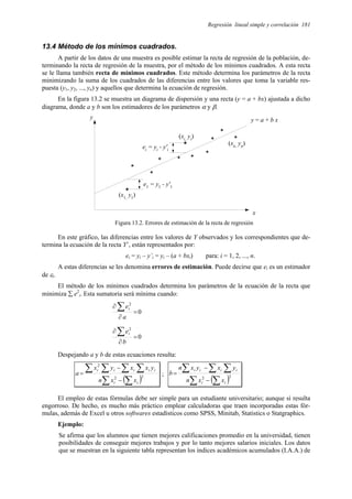 Regresión lineal simple y correlación 181
13.4 Método de los mínimos cuadrados.
A partir de los datos de una muestra es posible estimar la recta de regresión de la población, de-
terminando la recta de regresión de la muestra, por el método de los mínimos cuadrados. A esta recta
se le llama también recta de mínimos cuadrados. Este método determina los parámetros de la recta
minimizando la suma de los cuadrados de las diferencias entre los valores que toma la variable res-
puesta (y1, y2, ..., yn) y aquellos que determina la ecuación de regresión.
En la figura 13.2 se muestra un diagrama de dispersión y una recta (y = a + bx) ajustada a dicho
diagrama, donde a y b son los estimadores de los parámetros α y β.
y = a + b x
y
x
*
e1
= y1
- y'1
*
*
* *
*
*
*
*
*
(x1,
y1
)
(xn,
yn
)
*
ei
= yi
- y'i
(xi,
yi
)
Figura 13.2. Errores de estimación de la recta de regresión
En este gráfico, las diferencias entre los valores de Y observados y los correspondientes que de-
termina la ecuación de la recta Y’, están representados por:
ei = yi – y’i = yi – (a + bxi) para: i = 1, 2, ..., n.
A estas diferencias se les denomina errores de estimación. Puede decirse que ei es un estimador
de εi.
El método de los mínimos cuadrados determina los parámetros de la ecuación de la recta que
minimiza ∑ e2
i. Esta sumatoria será mínima cuando:
0
2
=
∂
∂ ∑
a
ei
0
2
=
∂
∂ ∑
b
ei
Despejando a y b de estas ecuaciones resulta:
( )2
2
2
∑
∑
∑ ∑ ∑
∑
−
−
=
i
i
i
i
i
i
i
x
x
n
y
x
x
y
x
a ;
( )2
2
∑
∑
∑ ∑ ∑
−
−
=
i
i
i
i
i
i
x
x
n
y
x
y
x
n
b
El empleo de estas fórmulas debe ser simple para un estudiante universitario; aunque sí resulta
engorroso. De hecho, es mucho más práctico emplear calculadoras que traen incorporadas estas fór-
mulas, además de Excel u otros softwares estadísticos como SPSS, Minitab, Statistics o Statgraphics.
Ejemplo:
Se afirma que los alumnos que tienen mejores calificaciones promedio en la universidad, tienen
posibilidades de conseguir mejores trabajos y por lo tanto mejores salarios iniciales. Los datos
que se muestran en la siguiente tabla representan los índices académicos acumulados (I.A.A.) de
 