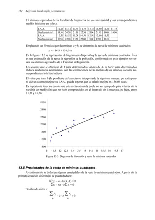 182 Regresión lineal simple y correlación
15 alumnos egresados de la Facultad de Ingeniería de una universidad y sus correspondientes
sueldos iniciales (en soles).
I.A.A. 12,20 13,12 13,94 14,76 13,12 14,50 12,71 11,73
Sueldo inicial 1850 2000 2150 2250 2100 2150 1800 1900
I.A.A. 12,51 15,52 11,28 16,36 12,92 12,10 11,32
Sueldo inicial 1950 2200 1550 2300 1900 1700 1650
Empleando las fórmulas que determinan a y b, se determina la recta de mínimos cuadrados:
y = 166,8 + 136,04x
En la figura 13.3 se representan el diagrama de dispersión y la recta de mínimos cuadrados. Ésta
es una estimación de la recta de regresión de la población, conformada en este ejemplo por to-
dos los alumnos egresados de la Facultad de Ingeniería.
Los valores que se obtengan de Y para determinados valores de X, es decir, para determinados
índices académicos acumulados, son las estimaciones de las medias de los salarios iniciales co-
rrespondientes a dichos índices.
El valor que toma b (la pendiente de la recta) se interpreta de la siguiente manera: por cada pun-
to que un alumno mejore su I.A.A., puede esperar que su salario mejore en 136,04 soles.
Es importante tener en cuenta que esta recta estimada puede no ser apropiada para valores de la
variable de predicción que no estén comprendidos en el intervalo de la muestra, es decir, entre
11,28 y 16,36.
1400
1600
1800
2000
2200
2400
2600
11 11.5 12 12.5 13 13.5 14 14.5 15 15.5 16 16.5 17
Figura 13.3. Diagrama de dispersión y recta de mínimos cuadrados
13.5 Propiedades de la recta de mínimos cuadrados
A continuación se deducen algunas propiedades de la recta de mínimos cuadrados. A partir de la
primera ecuación diferencial se puede deducir:
2(∑yi – a – bxi)(–1) = 0
∑yi – na – b∑ xi = 0
Dividiendo entre n:
0
=
−
−
∑
∑
n
x
b
a
n
y i
i
 