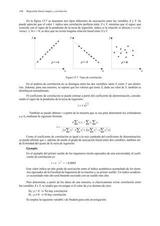 186 Regresión lineal simple y correlación
En la figura 13.7 se muestran tres tipos diferentes de asociación entre las variables X e Y. Se
puede apreciar que el valor 1 indica una correlación perfecta entre X e Y, mientras que el signo, que
coincide con el signo de la pendiente de la recta de regresión, indica si la relación es directa (+) o in-
versa (–). Si r = 0, se dice que no existe ninguna relación lineal entre X e Y.
y
x
*
*
*
*
*
*
* *
*
*
*
y
x
*
*
*
*
*
*
*
*
*
*
x
y
*
*
*
*
*
*
*
* *
ρ = +1 ρ = -1 ρ = 0
Figura 13.7. Tipos de correlación
En el análisis de correlación no se distingue entre las dos variables; tanto X como Y son aleato-
rias. Además, para una muestra, se supone que los valores que tome X, dado un valor de Y, también se
distribuyen normalmente.
El coeficiente de correlación se puede estimar a partir del coeficiente de determinación, conside-
rando el signo de la pendiente de la recta de regresión:
2
r
r ±
=
También se puede obtener r a partir de la muestra que se usa para determinar los estimadores
a y b, mediante la siguiente fórmula:
]
)
(
[
]
)
(
[ 2
2
2
2
∑
∑
∑
∑
∑ ∑
∑
−
−
−
=
i
i
i
i
i
i
i
i
y
y
n
x
x
n
y
x
y
x
n
r
Como el coeficiente de correlación es igual a la raíz cuadrada del coeficiente de determinación,
se puede afirmar que r, además de medir el grado de asociación lineal entre dos variables, también mi-
de la bondad del ajuste de la recta de regresión.
Ejemplo:
En el ejemplo del primer sueldo de los ingenieros recién egresados de una universidad, el coefi-
ciente de correlación es:
2
r
r ±
= = + 0,9085
Este valor indica un alto grado de asociación entre el índice académico acumulado de los alum-
nos egresados de la Facultad de Ingeniería de la muestra y su primer sueldo. Un índice académi-
co acumulado más alto está bastante asociado con un sueldo más alto.
Para determinar, a partir de los datos de una muestra, si efectivamente existe correlación entre
las variables X e Y, se tendrá que investigar si el valor de ρ es distinto de cero:
H0: ρ = 0 ⇒ No hay correlación
H1: ρ ≠ 0 ⇒ Sí hay correlación
Se emplea la siguiente variable t de Student para esta investigación:
 