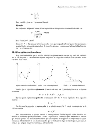 Regresión lineal simple y correlación 187
2
1 2
−
−
−
=
n
r
r
t
ρ
Esta variable t tiene n – 2 grados de libertad.
Ejemplo:
En el ejemplo del primer sueldo de los ingenieros recién egresados de una universidad, t es:
8392
,
7
2
15
8254
,
0
1
9085
,
0
=
−
−
=
t
Si α = 0,05; t* = 2,1604.
Como t > t* ⇒ Se rechaza la hipótesis nula; o sea que se puede afirmar que sí hay correlación
entre el índice académico acumulado de todos los alumnos egresados de la Facultad de Ingenie-
ría y su primer sueldo.
13.9 Regresión simple no lineal
Hay situaciones en las que el modelo lineal no se ajusta a la relación que hay entre dos variables
X e Y. En la figura 13.8 se muestran algunos diagramas de dispersión donde la relación entre dichas
variables no es lineal.
y
x
*
*
*
*
*
*
*
*
*
*
*
y
x
*
x
y
*
*
*
*
*
*
*
*
*
* * *
*
*
*
*
*
*
*
*
*
Figura 13.8a. Relación polinomial Figura 13.8a. Relación potencial Figura 13.8a. Relación exponencial
Se dice que la regresión es polinomial si la relación entre X e Y puede expresarse de la siguien-
te manera:
Y = α + β1 X + β2 X 2
+ … + βn X n
Se dice que la regresión es potencial si la relación entre X e Y puede expresarse de la siguiente
manera:
Y = α x β
Se dice que la regresión es exponencial si la relación entre X e Y puede expresarse de la si-
guiente manera:
Y = α β x
Para estos tres casos es posible estimar la correspondiente función a partir de los datos de una
muestra. Resulta muy práctico recurrir a Excel o a softwares de Estadística para determinar la función
que más se ajuste a una muestra representada por un diagrama de dispersión. Comparando los coefi-
cientes de determinación de los distintos ajustes que se realicen se elige la mejor opción, es decir, la
función que tenga el mayor coeficiente de determinación.
 