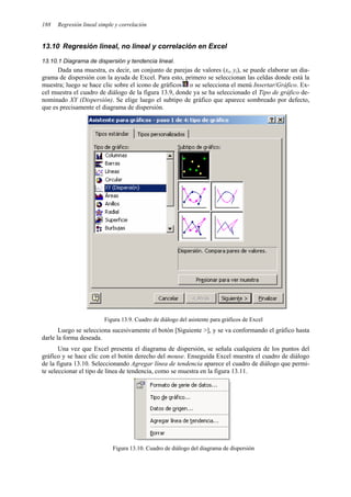 188 Regresión lineal simple y correlación
13.10 Regresión lineal, no lineal y correlación en Excel
13.10.1 Diagrama de dispersión y tendencia lineal.
Dada una muestra, es decir, un conjunto de parejas de valores (xi, yi), se puede elaborar un dia-
grama de dispersión con la ayuda de Excel. Para esto, primero se seleccionan las celdas donde está la
muestra; luego se hace clic sobre el icono de gráficos o se selecciona el menú Insertar/Gráfico. Ex-
cel muestra el cuadro de diálogo de la figura 13.9, donde ya se ha seleccionado el Tipo de gráfico de-
nominado XY (Dispersión). Se elige luego el subtipo de gráfico que aparece sombreado por defecto,
que es precisamente el diagrama de dispersión.
Figura 13.9. Cuadro de diálogo del asistente para gráficos de Excel
Luego se selecciona sucesivamente el botón [Siguiente >], y se va conformando el gráfico hasta
darle la forma deseada.
Una vez que Excel presenta el diagrama de dispersión, se señala cualquiera de los puntos del
gráfico y se hace clic con el botón derecho del mouse. Enseguida Excel muestra el cuadro de diálogo
de la figura 13.10. Seleccionando Agregar línea de tendencia aparece el cuadro de diálogo que permi-
te seleccionar el tipo de línea de tendencia, como se muestra en la figura 13.11.
Figura 13.10. Cuadro de diálogo del diagrama de dispersión
 