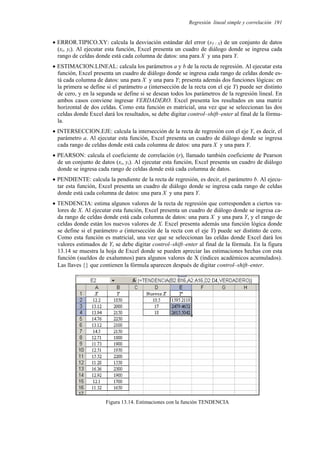 Regresión lineal simple y correlación 191
• ERROR.TIPICO.XY: calcula la desviación estándar del error (sY / X) de un conjunto de datos
(xi, yi). Al ejecutar esta función, Excel presenta un cuadro de diálogo donde se ingresa cada
rango de celdas donde está cada columna de datos: una para X y una para Y.
• ESTIMACION.LINEAL: calcula los parámetros a y b de la recta de regresión. Al ejecutar esta
función, Excel presenta un cuadro de diálogo donde se ingresa cada rango de celdas donde es-
tá cada columna de datos: una para X y una para Y; presenta además dos funciones lógicas: en
la primera se define si el parámetro a (intersección de la recta con el eje Y) puede ser distinto
de cero, y en la segunda se define si se desean todos los parámetros de la regresión lineal. En
ambos casos conviene ingresar VERDADERO. Excel presenta los resultados en una matriz
horizontal de dos celdas. Como esta función es matricial, una vez que se seleccionan las dos
celdas donde Excel dará los resultados, se debe digitar control–shift–enter al final de la fórmu-
la.
• INTERSECCION.EJE: calcula la intersección de la recta de regresión con el eje Y, es decir, el
parámetro a. Al ejecutar esta función, Excel presenta un cuadro de diálogo donde se ingresa
cada rango de celdas donde está cada columna de datos: una para X y una para Y.
• PEARSON: calcula el coeficiente de correlación (r), llamado también coeficiente de Pearson
de un conjunto de datos (xi, yi). Al ejecutar esta función, Excel presenta un cuadro de diálogo
donde se ingresa cada rango de celdas donde está cada columna de datos.
• PENDIENTE: calcula la pendiente de la recta de regresión, es decir, el parámetro b. Al ejecu-
tar esta función, Excel presenta un cuadro de diálogo donde se ingresa cada rango de celdas
donde está cada columna de datos: una para X y una para Y.
• TENDENCIA: estima algunos valores de la recta de regresión que corresponden a ciertos va-
lores de X. Al ejecutar esta función, Excel presenta un cuadro de diálogo donde se ingresa ca-
da rango de celdas donde está cada columna de datos: una para X y una para Y, y el rango de
celdas donde están los nuevos valores de X. Excel presenta además una función lógica donde
se define si el parámetro a (intersección de la recta con el eje Y) puede ser distinto de cero.
Como esta función es matricial, una vez que se seleccionan las celdas donde Excel dará los
valores estimados de Y, se debe digitar control–shift–enter al final de la fórmula. En la figura
13.14 se muestra la hoja de Excel donde se pueden apreciar las estimaciones hechas con esta
función (sueldos de exalumnos) para algunos valores de X (índices académicos acumulados).
Las llaves {} que contienen la fórmula aparecen después de digitar control–shift–enter.
Figura 13.14. Estimaciones con la función TENDENCIA
 