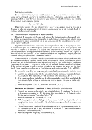 Análisis de series de tiempo 201
Suavización exponencial:
Es un procedimiento que genera pronósticos auto-corregidos por medio de un mecanismo de
ajuste que va corrigiendo los errores de pronóstico anteriores. Este método hace el pronóstico del si-
guiente periodo fi+1 a partir del valor real actual yi y del pronóstico actual fi, empleando una constante
de suavización α, de la siguiente manera:
fi+1 = α yi + (1 – α) fi
El parámetro α es un valor que está entre cero y uno, y se escoge para indicar el peso que se
desee dar al valor más reciente de la serie de tiempo. Mientras mayor sea α, más peso se le da a la ex-
periencia actual y menos a la pasada.
14.3.2 Aislamiento de las componentes de la serie de tiempo.
El método de las medias móviles, que suele eliminar las fluctuaciones irregulares, puede elimi-
nar también la componente estacional si se emplea M igual al número estaciones (una estación puede
ser una semana, un mes, o un trimestre), con lo cual las medias móviles contendrían sólo las compo-
nentes cíclica y tendencial.
Se podría eliminar también la componente cíclica empleando un valor de M mayor que el núme-
ro de estaciones; pero esto se dificulta por el hecho de que la duración de los ciclos que puede tener
una serie de tiempos no es la misma. Si se tuviesen datos suficientes (más de 20 años) se podría redu-
cir considerablemente la componente cíclica suavizando la serie de tiempo original con M igual a la
duración del ciclo más duradero. De esta forma se eliminarían tres componentes: irregular, estacional
y cíclica, con lo cual se obtendría la componente tendencial.
Si no se cuenta con la suficiente cantidad de datos como para emplear un valor de M muy gran-
de, que es lo más probable, conviene calcular medias móviles con un valor de M mayor que el número
de estaciones; así se eliminará una parte de la componente cíclica. Estas medias móviles estarán mu-
cho más suavizadas, es decir, se parecerán mucho más a la tendencia. Entonces, empleando el método
de los mínimos cuadrados, se puede determinar la tendencia, que puede ser una recta o una función no
lineal. Esto se puede hacer con la ayuda de Excel, tal como se vio en los apartados 13.10.1 y 13.10.2.
En conclusión, para aislar las componentes tendencial y cíclica se siguen los siguientes pasos:
1. Construir una serie de medias móviles con M mayor que el número de estaciones. Por ejem-
plo, si se tienen datos mensuales, M > 12; si se tienen datos trimestrales, M > 4.
2. Si la tendencia es lineal, hallar la recta de mínimos cuadrados a partir de la serie hallada. En
caso contrario, hallar la línea de tendencia que mejor se ajuste a esta serie de medias móvi-
les.
3. Aislar la componente cíclica (C), dividiendo los valores Ti×Ci / Ti.
Para aislar las componentes estacional e irregular se siguen los siguientes pasos.
1. Construir una serie de medias móviles con M igual al número de estaciones. Por ejemplo, si
se tienen datos mensuales, M = 12; si se tienen datos trimestrales, M = 4. Esta serie conten-
drá sólo las componentes Tendencial-Cíclica (T×C).
2. Aislar la componente S×I, dividiendo yi /(Ti×Ci).
3. Aislar la componente estacional (S), promediando los valores S×I de cada estación. Así, por
ejemplo, si hay cuatro estaciones (M = 4), se hallarán cuatro promedios S×I; uno para cada
estación.
4. Ajustar la componente estacional (S), considerando que las M componentes estacionales de-
ben promediar uno, y por lo tanto deben sumar M en vez de ∑. Para conseguirlo, cada S
hallado debe multiplicarse por M/∑.
5. Aislar la componente irregular (I) dividiendo Si×Ii / Si.
 