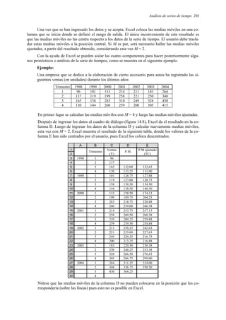 Análisis de series de tiempo 203
Una vez que se han ingresado los datos y se acepta, Excel coloca las medias móviles en una co-
lumna que se inicia donde se definió el rango de salida. El único inconveniente de este resultado es
que las medias móviles no las centra respecto a los datos de la serie de tiempo. El usuario debe trasla-
dar estas medias móviles a la posición central. Si M es par, será necesario hallar las medias móviles
ajustadas, a partir del resultado obtenido, considerando esta vez M = 2.
Con la ayuda de Excel se pueden aislar las cuatro componentes para hacer posteriormente algu-
nos pronósticos o análisis de la serie de tiempos, como se muestra en el siguiente ejemplo.
Ejemplo:
Una empresa que se dedica a la elaboración de cierto accesorio para autos ha registrado las si-
guientes ventas (en unidades) durante los últimos años:
Trimestre 1998 1999 2000 2001 2002 2003 2004
1 96 101 133 214 211 183 264
2 137 119 199 258 221 250 348
3 165 158 283 310 249 328 430
4 130 144 260 259 200 305 415
En primer lugar se calculan las medias móviles con M = 4 y luego las medias móviles ajustadas.
Después de ingresar los datos al cuadro de diálogo (figura 14.8), Excel da el resultado en la co-
lumna D. Luego de ingresar los datos de la columna D y calcular nuevamente medias móviles,
esta vez con M = 2, Excel muestra el resultado de la siguiente tabla, donde los valores de la co-
lumna E han sido centrados por el usuario, pues Excel los coloca descentrados.
A B C D E
1
2
Trimestre Ventas
(Y)
P.M. P.M ajustado
(TC)
3 1998 1 96
4 2 137
5 3 165 132.00 132.63
6 4 130 133.25 131.00
7 1999 1 101 128.75 127.88
8 2 119 127.00 128.75
9 3 158 130.50 134.50
10 4 144 138.50 148.50
11 2000 1 133 158.50 174.13
12 2 199 189.75 204.25
13 3 283 218.75 228.88
14 4 260 239.00 246.38
15 2001 1 214 253.75 257.13
16 2 258 260.50 260.38
17 3 310 260.25 259.88
18 4 259 259.50 254.88
19 2002 1 211 250.25 242.63
20 2 221 235.00 227.63
21 3 249 220.25 216.75
22 4 200 213.25 216.88
23 2003 1 183 220.50 230.38
24 2 250 240.25 253.38
25 3 328 266.50 276.63
26 4 305 286.75 299.00
27 2004 1 264 311.25 324.00
28 2 348 336.75 350.50
29 3 430 364.25
30 4
Nótese que las medias móviles de la columna D no pueden colocarse en la posición que les co-
rrespondería (sobre las líneas) pues esto no es posible en Excel.
 