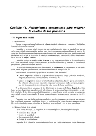 Herramientas estadísticas para mejorar la calidad de los procesos 211
Capítulo 15. Herramientas estadísticas para mejorar
la calidad de los procesos
15.1 Mejora de la calidad
15.1.1 Definiciones
Aunque existen muchas definiciones de calidad, quizás la más simple y certera sea: “Calidad es
lo que el cliente define como tal”.
La calidad es un objeto móvil; siempre hay que estarla buscando. Nunca se podrá afirmar que ya
se ha conseguido la máxima calidad posible, pues los clientes siempre están cambiando de parecer, de
gusto, etc. Por lo tanto siempre hay que estar averiguando qué tan satisfechos están los clientes con el
producto o servicio que se les brinda. Se concluye entonces que para conseguir la calidad se debe estar
en un proceso de mejora continua.
La calidad siempre se asocia con los defectos; si hay muy pocos defectos se dice que hay cali-
dad. Como los defectos siempre estarán presentes, se intenta disminuirlos; y para esto es fundamental
preguntarse: ¿por qué ocurren los defectos?
Los defectos ocurren por una causa fundamental: la variabilidad en las personas, en los mate-
riales, en las máquinas y herramientas, en el medio ambiente, en la inspección, etc.
Para disminuir los defectos hay que buscar las causas. Éstas pueden ser:
• Causas asignables: cuando se les puede atribuir a alguien o a algo (personas, materiales,
máquinas, herramientas, medio ambiente, inspectores, etc).
• Causas no asignables: cuando la variabilidad se debe al azar. Se dice que es una variabili-
dad inherente a las personas, materiales, máquinas, herramientas, medio ambiente, inspecto-
res, etc. Generalmente es imposible evitar estas causas de forma económica.
A la determinación de las causas de los defectos en un proceso se le llama diagnóstico. Para
hacer un buen diagnóstico se puede recurrir a la intuición de un experto, a la experimentación o al aná-
lisis estadístico de los datos. Aunque la última opción es generalmente la más acertada, no siempre es
aprovechada porque los encargados de tomar las decisiones en las empresas no creen en su efectivi-
dad.
Para poder creer que las herramientas estadísticas son efectivas es necesario aceptar que siempre
hay variabilidad, y que esta variabilidad siempre es posible medirla, y más si se debe a causas asigna-
bles. Así, evitando las causas asignables, se disminuye la variabilidad, y por lo tanto los defectos.
15.1.2 Breve historia de la calidad
Desde finales del siglo XIX, la gestión de la calidad ha pasado por cuatro grandes etapas:
• Inspección de la calidad.
• Control de la calidad.
• Aseguramiento de la calidad.
• Gestión de la calidad total.
La gestión de la calidad ha ido evolucionando hacia una visión cada vez más global. Las etapas
 