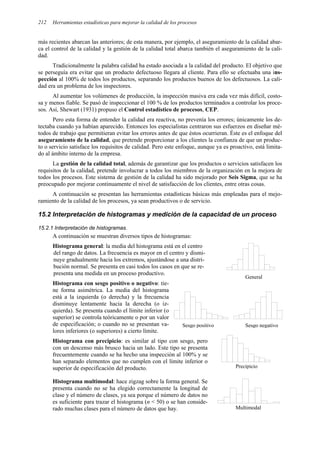 Herramientas estadísticas para mejorar la calidad de los procesos
212
más recientes abarcan las anteriores; de esta manera, por ejemplo, el aseguramiento de la calidad abar-
ca el control de la calidad y la gestión de la calidad total abarca también el aseguramiento de la cali-
dad.
Tradicionalmente la palabra calidad ha estado asociada a la calidad del producto. El objetivo que
se perseguía era evitar que un producto defectuoso llegara al cliente. Para ello se efectuaba una ins-
pección al 100% de todos los productos, separando los productos buenos de los defectuosos. La cali-
dad era un problema de los inspectores.
Al aumentar los volúmenes de producción, la inspección masiva era cada vez más difícil, costo-
sa y menos fiable. Se pasó de inspeccionar el 100 % de los productos terminados a controlar los proce-
sos. Así, Shewart (1931) propuso el Control estadístico de procesos, CEP.
Pero esta forma de entender la calidad era reactiva, no prevenía los errores; únicamente los de-
tectaba cuando ya habían aparecido. Entonces los especialistas centraron sus esfuerzos en diseñar mé-
todos de trabajo que permitieran evitar los errores antes de que éstos ocurrieran. Éste es el enfoque del
aseguramiento de la calidad, que pretende proporcionar a los clientes la confianza de que un produc-
to o servicio satisface los requisitos de calidad. Pero este enfoque, aunque ya es proactivo, está limita-
do al ámbito interno de la empresa.
La gestión de la calidad total, además de garantizar que los productos o servicios satisfacen los
requisitos de la calidad, pretende involucrar a todos los miembros de la organización en la mejora de
todos los procesos. Este sistema de gestión de la calidad ha sido mejorado por Seis Sigma, que se ha
preocupado por mejorar continuamente el nivel de satisfacción de los clientes, entre otras cosas.
A continuación se presentan las herramientas estadísticas básicas más empleadas para el mejo-
ramiento de la calidad de los procesos, ya sean productivos o de servicio.
15.2 Interpretación de histogramas y medición de la capacidad de un proceso
15.2.1 Interpretación de histogramas.
A continuación se muestran diversos tipos de histogramas:
Histograma general: la media del histograma está en el centro
del rango de datos. La frecuencia es mayor en el centro y dismi-
nuye gradualmente hacia los extremos, ajustándose a una distri-
bución normal. Se presenta en casi todos los casos en que se re-
presenta una medida en un proceso productivo.
Histograma con sesgo positivo o negativo: tie-
ne forma asimétrica. La media del histograma
está a la izquierda (o derecha) y la frecuencia
disminuye lentamente hacia la derecha (o iz-
quierda). Se presenta cuando el límite inferior (o
superior) se controla teóricamente o por un valor
de especificación; o cuando no se presentan va-
lores inferiores (o superiores) a cierto límite.
Histograma con precipicio: es similar al tipo con sesgo, pero
con un descenso más brusco hacia un lado. Este tipo se presenta
frecuentemente cuando se ha hecho una inspección al 100% y se
han separado elementos que no cumplen con el límite inferior o
superior de especificación del producto.
Histograma multimodal: hace zigzag sobre la forma general. Se
presenta cuando no se ha elegido correctamente la longitud de
clase y el número de clases, ya sea porque el número de datos no
es suficiente para trazar el histograma (n < 50) o se han conside-
rado muchas clases para el número de datos que hay.
Sesgo positivo Sesgo negativo
General
Precipicio
Multimodal
 