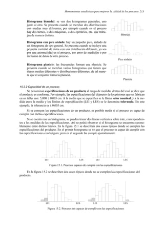 Herramientas estadísticas para mejorar la calidad de los procesos 213
Histograma bimodal: se ven dos histogramas generales, uno
junto al otro. Se presenta cuando se mezclan dos distribuciones
con medias muy diferentes; por ejemplo cuando en el proceso
hay dos turnos, o dos máquinas, o dos operarios, etc. que traba-
jan de manera distinta.
Histograma con pico aislado: hay un pequeño pico, aislado de
un histograma de tipo general. Se presenta cuando se incluye una
pequeña cantidad de datos con una distribución diferente, ya sea
por una anormalidad en el proceso, por error de medición o por
inclusión de datos de otro proceso.
Histograma planicie: las frecuencias forman una planicie. Se
presenta cuando se mezclan varios histogramas que tienen que
tienen medias diferentes y distribuciones diferentes, de tal mane-
ra que el conjunto forma la planicie.
15.2.2 Capacidad de un proceso
Se denominan especificaciones de un producto al rango de medidas dentro del cual se dice que
el producto es conforme. Por ejemplo, las especificaciones del diámetro de los pistones que se fabrican
en un taller son: 5,000 ± 0,005 cm. A la media que se especifica se le llama valor nominal, y a la me-
dida entre la media y los límites de especificación (LEI y LES) se le denomina tolerancia. En este
ejemplo, la tolerancia es ± 0,005 cm.
Si se conocen las especificaciones de un producto, es posible medir si el proceso es capaz de
cumplir con dichas especificaciones.
Si se cuenta con un histograma, se pueden trazar dos líneas verticales sobre éste, correspondien-
tes a las medidas de las especificaciones. Así se podrá observar si el histograma se encuentra razona-
blemente entre dichos límites. En la figura 15.1 se describen dos casos típicos donde se cumplen las
especificaciones del producto. En el primer histograma se ve que el proceso es capaz de cumplir con
las especificaciones con holgura; pero en el segundo las cumple ajustadamente.
LEI LES LEI LES
Figura 15.1. Procesos capaces de cumplir con las especificaciones
En la figura 15.2 se describen dos casos típicos donde no se cumplen las especificaciones del
producto.
LEI LES LEI LES
Figura 15.2. Procesos no capaces de cumplir con las especificaciones
Bimodal
Pico aislado
Planicie
 