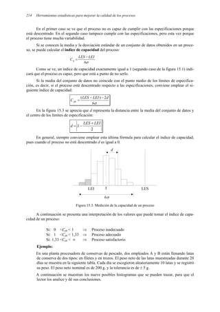 Herramientas estadísticas para mejorar la calidad de los procesos
214
En el primer caso se ve que el proceso no es capaz de cumplir con las especificaciones porque
está descentrado. En el segundo caso tampoco cumple con las especificaciones, pero esta vez porque
el proceso tiene mucha variabilidad.
Si se conocen la media y la desviación estándar de un conjunto de datos obtenidos en un proce-
so, se puede calcular el índice de capacidad del proceso:
σ
6
LEI
LES
Cp
−
=
Como se ve, un índice de capacidad exactamente igual a 1 (segundo caso de la figura 15.1) indi-
cará que el proceso es capaz, pero que está a punto de no serlo.
Si la media del conjunto de datos no coincide con el punto medio de los límites de especifica-
ción, es decir, si el proceso está descentrado respecto a las especificaciones, conviene emplear el si-
guiente índice de capacidad:
σ
6
2
)
( d
LEI
LES
C pk
−
−
=
En la figura 15.3 se aprecia que d representa la distancia entre la media del conjunto de datos y
el centro de los límites de especificación:
2
LEI
LES
x
d
+
−
=
En general, siempre conviene emplear esta última fórmula para calcular el índice de capacidad,
pues cuando el proceso no está descentrado d es igual a 0.
LEI LES
x
d
6σ
Figura 15.3. Medición de la capacidad de un proceso
A continuación se presenta una interpretación de los valores que puede tomar el índice de capa-
cidad de un proceso:
Si: 0 <Cpk < 1 ⇒ Proceso inadecuado
Si: 1 <Cpk < 1,33 ⇒ Proceso adecuado
Si: 1,33 <Cpk < ∞ ⇒ Proceso satisfactorio
Ejemplo:
En una planta procesadora de conservas de pescado, dos empleados A y B están llenando latas
de conserva de dos tipos: en filetes y en trozos. El peso neto de las latas muestreadas durante 20
días se muestra en la siguiente tabla. Cada día se escogieron aleatoriamente 10 latas y se registró
su peso. El peso neto nominal es de 200 g. y la tolerancia es de ± 5 g.
A continuación se muestran los nueve posibles histogramas que se pueden trazar, para que el
lector los analice y dé sus conclusiones.
 