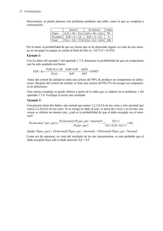 Probabilidades
22
Nuevamente, se puede plantear este problema mediante una tabla, como la que se completa a
continuación:
Demore No demore Total
Pague 0,35 × 96 = 33,6 0,65 × 96 = 62,4 96
No pague 0,95 × 4 = 3,8 0,05 × 4 = 0,2 4
Total 33,6 + 3,8 = 37,4 62,4 + 0,2 = 62,6 100
Por lo tanto, la probabilidad de que un cliente que se ha demorado alguna vez más de una sema-
na en sus pagos no pague su cuenta al final del año es: 3,8/37,4 = 0,1016.
Ejemplo 2:
Con los datos del ejemplo 1 del apartado 1.7.4, determine la probabilidad de que un componente
que ha sido aceptado sea bueno.
9827
,
0
87
,
0
855
,
0
87
,
0
95
,
0
90
,
0
)
(
)
/
(
)
(
)
/
( =
=
×
=
=
A
P
B
A
P
B
P
A
B
P
Antes del control de calidad se tenía una certeza del 90% de producir un componente no defec-
tuoso. Después del control de calidad, se tiene una certeza del 98,27% de escoger un componen-
te no defectuoso.
Este mismo resultado se puede obtener a partir de la tabla que se elaboró en el problema 1 del
apartado 1.7.4. Verifique el lector este resultado.
Ejemplo 3:
Una persona tiene dos dados: uno normal que marca 1,2,3,4,5,6 en sus caras y otro anormal que
marca 2,2,4,4,6,6 en sus caras. Si se escoge un dado al azar, se lanza dos veces y en las dos oca-
siones se obtiene un número par, ¿cuál es la probabilidad de que el dado escogido sea el anor-
mal?
8
,
0
1
5
,
0
25
,
0
5
,
0
1
5
,
0
)
,
(
)
/
,
(
)
(
)
,
/
( =
×
+
×
×
=
=
par
par
P
Anormal
par
par
P
Anormal
P
par
par
Anormal
P
donde: P(par, par) = P(Anormal) P(par, par / Anormal) + P(Normal) P(par, par / Normal)
Como era de esperarse, en vista del resultado de los dos lanzamientos, es más probable que el
dado escogido haya sido el dado anormal: 0,8 > 0,5.
 