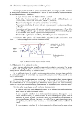 Herramientas estadísticas para mejorar la calidad de los procesos
220
Una vez que ya se ha instalado un gráfico de control, es decir, una vez que ya se han determina-
do la línea central y los límites de control superior e inferior, se podrá afirmar que el proceso está fuera
de control en las siguientes situaciones:
ƒ Si hay al menos un punto más allá de los límites de control.
ƒ Racha: si hay 7 puntos consecutivos a un lado de la línea central, ó si 10 de 11 puntos con-
secutivos están a un lado de la línea central, ó 12 de 14, ó 16 de 20.
ƒ Tendencia: si hay 6 puntos consecutivos ascendentes o descendentes.
ƒ Acercamiento a los límites de control: si 2 de 3 puntos consecutivos está comprendidos en-
tre 2σ y 3σ.
ƒ Acercamiento a la línea central: si la gran mayoría de los puntos están entre –1,5σ y +1,5σ.
Esto se debe generalmente a que las muestras se han tomado en forma inapropiada, ya que
es poco probable que el proceso haya mejorado tan rápidamente.
ƒ Periodicidad: si hay tendencia ascendente y descendente para casi el mismo intervalo.
Estos criterios deben aplicarse con cierta flexibilidad, dependiendo de las circunstancias. En la
figura 15.15 se muestran algunas de las situaciones mencionadas.
Figura 15.15. Situaciones de procesos fuera de control
15.3.4 Elaboración de los gráficos de control.
Ahora que ya se sabe interpretar los gráficos de control, se verá cómo elaborarlos. Una vez que
ya se ha decidido qué tipo de gráfico se va a trazar, se requiere tomar una serie de muestras, anotar los
datos y calcular la medida central y los límites de control.
En los gráficos de control de variables es recomendable determinar, en primer lugar, los límites
de control de las medidas de variabilidad, pues suelen ser los primeros en ser violados cuando un pro-
ceso se sale de control.
Existen diferentes criterios para aceptar o rechazar los límites de control. Debe tenerse en cuenta
que si se presenta alguna de las situaciones mencionadas en el apartado anterior (racha, tendencia,
etc.), se deben buscar las causas asignables que deforman el proceso, ya que está fuera de control, y
corregirlo. Una vez que se hagan las correcciones oportunas, se intentará instalar el gráfico de control.
Si no hay racha, tendencia, etc, se suele emplear el siguiente criterio:
ƒ Si todos los puntos que se han determinado a partir de las muestras están dentro de los lími-
tes de control, se instala el gráfico de control.
ƒ Si uno o dos puntos están fuera de los límites de control, se eliminan dichos puntos y se re-
calcula la medida central y los límites de control. Si ahora todos los puntos quedan dentro de
los límites de control, se instala el gráfico de control; en caso contrario, se deben buscar las
causas asignables que deforman el proceso y corregirlo. Una vez que se hagan las correccio-
nes oportunas, se vuelven a tomar muestras y se calcula la medida central y los límites de
control.
ƒ Si tres o más puntos están fuera de los límites de control, se deben buscar las causas asigna-
Racha:
siete
puntos
Tendencia positiva:
seis puntos
Acercamiento al límite
de control superior: dos
de tres puntos
 