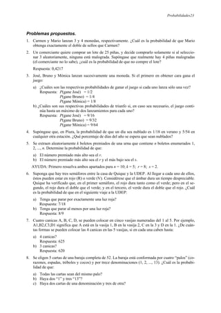 Probabilidades23
Problemas propuestos.
1. Carmen y Mario lanzan 3 y 4 monedas, respectivamente. ¿Cuál es la probabilidad de que Mario
obtenga exactamente el doble de sellos que Carmen?
2. Un comerciante quiere comprar un lote de 25 piñas, y decide comprarlo solamente si al seleccio-
nar 3 aleatoriamente, ninguna está malograda. Supóngase que realmente hay 4 piñas malogradas
(el comerciante no lo sabe), ¿cuál es la probabilidad de que no compre el lote?
Respuesta: 0,4217
3. José, Bruno y Mónica lanzan sucesivamente una moneda. Si el primero en obtener cara gana el
juego:
a) ¿Cuáles son las respectivas probabilidades de ganar el juego si cada uno lanza sólo una vez?
Respuesta: P(gane José) = 1/2
P(gane Bruno) = 1/4
P(gane Mónica) = 1/8
b) ¿Cuáles son sus respectivas probabilidades de triunfo si, en caso sea necesario, el juego conti-
núa hasta un máximo de dos lanzamientos para cada uno?
Respuesta: P(gane José) = 9/16
P(gane Bruno) = 9/32
P(gane Mónica) = 9/64
4. Supóngase que, en Piura, la probabilidad de que un día sea nublado es 1/18 en verano y 5/54 en
cualquier otra estación. ¿Qué porcentaje de días del año se espera que sean nublados?
5. Se extraen aleatoriamente k boletos premiados de una urna que contiene n boletos enumerados 1,
2, ..., n. Determine la probabilidad de que:
a) El número premiado más alto sea el r.
b) El número premiado más alto sea el r y el más bajo sea el s.
AYUDA: Primero resuelva ambos apartados para n = 10; k = 5; r = 8; s = 2.
6. Suponga que hay tres semáforos entre la casa de Quique y la UDEP. Al llegar a cada uno de ellos,
éstos pueden estar en rojo (R) o verde (V). Considérese que el ámbar dura un tiempo despreciable.
Quique ha verificado que, en el primer semáforo, el rojo dura tanto como el verde; pero en el se-
gundo, el rojo dura el doble que el verde; y en el tercero, el verde dura el doble que el rojo. ¿Cuál
es la probabilidad de que en el siguiente viaje a la UDEP:
a) Tenga que parar por exactamente una luz roja?
Respuesta: 7/18
b) Tenga que parar al menos por una luz roja?
Respuesta: 8/9
7. Cuatro canicas A, B, C, D, se pueden colocar en cinco vasijas numeradas del 1 al 5. Por ejemplo,
A1,B2,C3,D1 significa que A está en la vasija 1, B en la vasija 2, C en la 3 y D en la 1. ¿De cuán-
tas formas se pueden colocar las 4 canicas en las 5 vasijas, si en cada una caben hasta:
a) 4 canicas?
Respuesta: 625
b) 3 canicas?
Respuesta: 620
8. Se eligen 5 cartas de una baraja completa de 52. La baraja está conformada por cuatro “palos” (co-
razones, espadas, tréboles y cocos) y por trece denominaciones (1, 2, ..., 13). ¿Cuál es la probabi-
lidad de que:
a) Todas las cartas sean del mismo palo?
b) Haya dos “1” y tres “13”?
c) Haya dos cartas de una denominación y tres de otra?
 