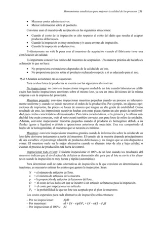 Herramientas estadísticas para mejorar la calidad de los procesos 233
• Mayores costos administrativos.
• Menor información sobre el producto.
Conviene usar el muestreo de aceptación en las siguientes situaciones:
• Cuando el costo de la inspección es alto respecto al costo del daño que resulta al aceptar
productos defectuosos.
• Cuando la inspección es muy monótona y/o causa errores de inspección.
• Cuando la inspección es destructiva.
Evidentemente no vale la pena usar el muestreo de aceptación cuando el fabricante tiene una
certificación de calidad.
Es importante conocer los límites del muestreo de aceptación. Una manera práctica de hacerlo es
aclarando lo que no hace:
• No proporciona estimaciones depuradas de la calidad de un lote.
• No proporciona juicios sobre el producto rechazado respecto a si es adecuado para el uso.
15.4.1 Análisis económico de la inspección.
Para evaluar lotes de productos se cuenta con las siguientes alternativas:
No inspeccionar: no conviene inspeccionar ninguna unidad de un lote cuando laboratorios califi-
cados han hecho inspecciones anteriores sobre el mismo lote, ya sea en otras divisiones de la misma
empresa o en la empresa del proveedor.
Muestreo pequeño: conviene inspeccionar muestras pequeñas cuando un proceso es inherente-
mente uniforme y cuando se puede preservar el orden de la producción. Por ejemplo, en algunas ope-
raciones de impresión, las placas se hacen de manera que tengan un alto grado de estabilidad. Como
resultado de esto, las impresiones sucesivas hechas con estas placas tienen un alto grado de uniformi-
dad para ciertas características dimensionales. Para tales características, si la primera y la última uni-
dad del lote están correctas, todo el resto estará también correcto, aun para lotes de miles de unidades.
Además, conviene inspeccionar muestras pequeñas cuando el producto es homogéneo debido a su
fluidez (gases y líquidos) o debido a operaciones anteriores de mezclado. Una vez comprobado el
hecho de la homogeneidad, el muestreo que se necesita es mínimo.
Muestreo: conviene inspeccionar muestras grandes cuando la información sobre la calidad de un
lote debe derivarse únicamente a partir del muestreo. El tamaño de la muestra depende principalmente
de dos variables: el porcentaje tolerable de productos defectuosos y los riesgos que se está dispuesto a
correr. El muestreo suele ser la mejor alternativa cuando se alternan lotes de alta y baja calidad, o
cuando el proceso de producción está fuera de control.
Inspeccionar todo el lote: Conviene inspeccionar el 100% de un lote cuando los resultados del
muestreo indican que el nivel actual de defectos es demasiado alto para que el lote se envíe a los clien-
tes o cuando la inspección es muy barata y rápida (automática).
Para determinar cuál de estas alternativas de inspección es la que conviene en determinadas si-
tuaciones, es necesario estimar los costos que genera la inspección. Sean:
N = el número de artículos del lote.
n = el número de artículos de la muestra.
p = la proporción de artículos defectuosos del lote.
D = el costo de los daños en que se incurre si un artículo defectuoso pasa la inspección.
I = el costo por inspeccionar un artículo.
Pa = la probabilidad de que un lote sea aceptado por el plan de muestreo.
Los costos esperados para cada alternativa de inspección serán entonces:
– Por no inspeccionar: NpD
– Por muestrear: nI + (N – n)pDPa + (N – n)(1 – Pa)I
– Por inspeccionar el 100%: NI
 