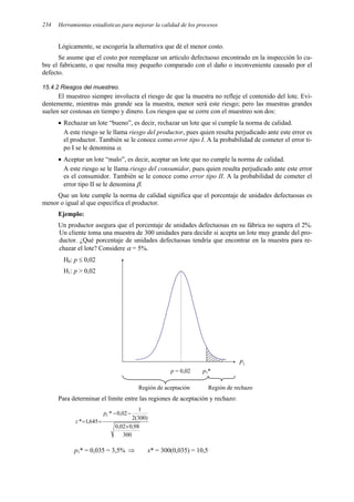 Herramientas estadísticas para mejorar la calidad de los procesos
234
Lógicamente, se escogería la alternativa que dé el menor costo.
Se asume que el costo por reemplazar un artículo defectuoso encontrado en la inspección lo cu-
bre el fabricante, o que resulta muy pequeño comparado con el daño o inconveniente causado por el
defecto.
15.4.2 Riesgos del muestreo.
El muestreo siempre involucra el riesgo de que la muestra no refleje el contenido del lote. Evi-
dentemente, mientras más grande sea la muestra, menor será este riesgo; pero las muestras grandes
suelen ser costosas en tiempo y dinero. Los riesgos que se corre con el muestreo son dos:
• Rechazar un lote “bueno”, es decir, rechazar un lote que sí cumple la norma de calidad.
A este riesgo se le llama riesgo del productor, pues quien resulta perjudicado ante este error es
el productor. También se le conoce como error tipo I. A la probabilidad de cometer el error ti-
po I se le denomina α.
• Aceptar un lote “malo”, es decir, aceptar un lote que no cumple la norma de calidad.
A este riesgo se le llama riesgo del consumidor, pues quien resulta perjudicado ante este error
es el consumidor. También se le conoce como error tipo II. A la probabilidad de cometer el
error tipo II se le denomina β.
Que un lote cumple la norma de calidad significa que el porcentaje de unidades defectuosas es
menor o igual al que especifica el productor.
Ejemplo:
Un productor asegura que el porcentaje de unidades defectuosas en su fábrica no supera el 2%.
Un cliente toma una muestra de 300 unidades para decidir si acepta un lote muy grande del pro-
ductor. ¿Qué porcentaje de unidades defectuosas tendría que encontrar en la muestra para re-
chazar el lote? Considere α = 5%.
H0: p ≤ 0,02
H1: p > 0,02
p = 0,02 p1*
Región de aceptación Región de rechazo
Para determinar el límite entre las regiones de aceptación y rechazo:
300
98
,
0
02
,
0
)
300
(
2
1
02
,
0
*
645
,
1
*
1
×
−
−
=
=
p
z
p1* = 0,035 = 3,5% ⇒ x* = 300(0,035) = 10,5
P1
 