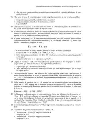 Herramientas estadísticas para mejorar la calidad de los procesos 241
b) ¿En qué rango puede considerarse estadísticamente aceptable la variación del número de tuer-
cas defectuosas?
16. ¿Qué haría si, luego de tomar datos para instalar un gráfico de control de una variable de calidad:
a) tres puntos se encuentran fuera de los límites de control?
b) dos puntos se encuentran fuera de los límites de control?
c) hay una racha?
17. ¿Por qué es más pequeña la distancia entre los límites de control de un gráfico de control de me-
dias, que la distancia entre los límites de especificación?
18. ¿Cuándo conviene instalar un gráfico de control de proporción de unidades defectuosas en vez de
número de unidades defectuosas? ¿Cuándo conviene instalar un gráfico de control de número de
defectos en vez de número de defectos por unidad?
19. Se toman muestras de n = 8 de un proceso de manufactura a intervalos regulares. Se mide cierta
característica de calidad (distribuida normalmente) y se calculan los valores de x y R para cada
muestra. Después de 50 muestras se tiene:
1000
50
1
=
∑
=
i
i
x ; 250
50
1
=
∑
=
i
i
R
a) Calcule los límites de control para los gráficos de control de medias y de rangos.
Respuesta: LC x = 20 ± 1,865; LCIR = 0,68; LCSR = 9,32.
b) Si los límites de especificación son: 21 ± 5,0. ¿Cuál es su conclusión acerca de la capacidad
del proceso?
Respuesta: el proceso no es capaz, pues cpk = 0,785.
20. Un plan de muestreo n = 25; c = 0 para un lote muy grande implica un alto riesgo para un produc-
tor que afirma que tiene un máximo de 2% de productos defectuosos.
a) Explique por qué y determine dicho riesgo.
b) ¿Qué porcentaje de defectuosos tendría que afirmar que tiene el productor para que su riesgo
no supere el 10%?
21. Una empresa recibe lotes de 1 000 productos, los cuales se pueden inspeccionar a $0,70/unidad. Si
acepta material defectuoso, se incurre en un costo de $14 /unidad. Se propone un plan de muestreo
n = 75; c = 2. Si el porcentaje de productos defectuosos es aproximadamente 2,2%, ¿se justifica el
plan de muestreo?
22. Defina un plan de muestreo con n = 100 para un lote muy grande enviado por un productor que
afirma que p = 0,02; tratando que el riesgo del productor no supere el 10% y el nivel de calidad
límite sea el menor posible. Determine además el nivel de calidad límite. Considere el valor usual
de β = 0,10.
Respuesta: n = 100; c = 4; NCL = 0,0797.
23. Un fabricante vende su producto en lotes grandes a un cliente que utiliza un plan de muestreo n =
180, c = 2. Si un lote es rechazado se regresará al fabricante, quien ha decidido arriesgarse y en-
viar el mismo lote rechazado al cliente, sin revisarlo, con la esperanza de que la segunda vez el
muestreo lo lleve a aceptar el lote. ¿Cuál es la probabilidad de que esto ocurra, es decir, de que un
lote sea rechazado y luego aceptado, si p = 0,02?
24. ¿Cómo influye la pendiente de la curva CO en la protección para el productor y para el consumi-
dor?
25. Se establece el siguiente plan de muestreo: n = 250; c = 5.
a) Determine NCA si el riesgo del productor es 0,025.
Respuesta: 0,88%
b) Determine NCA si el riesgo del productor es 0,05.
Respuesta: 1,04%
 