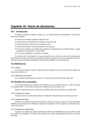 Teoría de decisiones 243
Capítulo 16. Teoría de decisiones.
16.1 Introducción.
En todas las empresas, fábricas, tiendas, etc., se toman decisiones continuamente. Se tiene que
decidir, por ejemplo:
• Cuántas horas-hombre contratar el próximo mes.
• Cuánto gastar en publicidad de un producto el próximo año.
• Cuántas mochilas comprar para la campaña escolar.
• Si conviene introducir un nuevo producto en el mercado.
• Si conviene comprar una máquina para elaborar un componente de un producto final, o seguir
comprando el componente a un proveedor.
• Si conviene reemplazar o reconstruir un equipo.
En cada uno de estos ejemplos se ve que son posibles dos o más cursos de acción. Generalmente
las decisiones se toman con base en la intuición de personas expertas; pero existe el peligro de equivo-
carse por no hacer un análisis profundo de las decisiones posibles y sus consecuencias.
16.2 Definiciones
16.2.1 Decisor
Es un ente individual o colectivo capaz de tomar decisiones. Se asocia al decisor un conjunto de
decisiones posibles {ai}.
16.2.2 Alternativas de decisión
Es el conjunto de decisiones o acciones {ai} entre las cuales el decisor debe elegir una.
16.3 Estados de la naturaleza
Son las circunstancias que influyen en el beneficio que va a recibir el decisor y sobre los cuales
él no puede influir. A los distintos estados de la naturaleza se les denomina {bj}.
Según el conocimiento que se tenga de los posibles estados de la naturaleza, se puede tener:
16.3.1 Ambiente de certeza
Cuando el decisor conoce perfectamente el estado de la naturaleza para la decisión que tome.
16.3.2 Ambiente de riesgo
Cuando no se dispone de información perfecta como el caso anterior, pero se conocen las proba-
bilidades de ocurrencia de los diferentes estados de la naturaleza. En este capítulo se analizarán situa-
ciones de este tipo.
16.3.3 Ambiente de incertidumbre
Cuando no se dispone de ninguna información sobre las probabilidades con que pueden ocurrir
los estados de la naturaleza. El decisor debe elaborar un criterio que dependerá mucho de su criterio
particular.
 